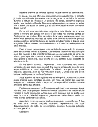 Retirar o crânio e os fêmures significa roubar o cerne do ser humano. 
E, agora, isso era oferecido simbolicamente naquele Rito. O coração 
já havia sido utilizado, juntamente com o sangue — os símbolos da vida — 
durante o Ritual de Iniciação. A gordura do corpo, conforme explicara 
Marlon, era também utilizada. Com esse sebo confeccionavam-se as velas. 
Vim a saber que todas as velas que eu vira no Castelo haviam sido feitas 
dessa forma! 
Eu recebi uma vela feita com a gordura dela. Media cerca de um 
palmo e deveria ser partida em duas e colocadas nas últimas pontas do 
Pentagrama, as orelhas. Elas deveriam durar para exatamente nove dos 
meus Ritos semanais. Por isso as velas eram acesas durante um período 
muito específico, somente durante os quinze minutos iniciais. E depois eram 
apagadas. O Rito todo era bem cronometrado e durava cerca de quarenta e 
cinco minutos. 
Esse primeiro momento era uma espécie de preparação do ambiente 
para dar as boas vindas a Abraxas. Literalmente falando eu declarava por 
meio dos mantras e dos encantamentos que eu estava abrindo as portas do 
Inferno para que ele pudesse acessar a minha dimensão. Eu declarava 
estar pronto a recebê-lo, estar aberto ao seu contato. Estar disposto ao 
relacionamento. 
Eu me sentia honrado... importante... mas novamente veio aquela 
sensação de que aquilo não era real. Eu estava ali fazendo algo de tanta 
responsabilidade e tanto significado. O silêncio era profundo, quase 
palpável. Estranho... nem da rua vinha som algum. O único ruído era o som 
baixo e resfolegante da minha própria voz. 
Após acender as velas ajoelhei-me no meu posto. A posição za-zen é 
muito propícia para canalizar energia. Em meio ao recitar das palavras 
mágicas eu continuava “abrindo as portas” para que a Entidade inundasse o 
ambiente com a sua energia. 
Exatamente no centro do Pentagrama coloquei uma taça com água. 
Não era uma taça qualquer. Todos os objetos utilizados são sempre muito 
valiosos e muito adornados. A taça não seria exceção: era de prata, com 
base de ouro, e cheia de ideogramas gravados em toda a borda. Media uns 
vinte e cinco centímetros de altura. 
Assentado como eu estava, totalmente despido, respirei fundo. O fato 
de não usar roupas naquele momento representava um total 
desvinculamento de tudo. De preconceitos, dogmas, heranças culturais, 
pudores, pecados. 
Liberdade. 
 
