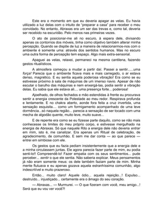 Este era o momento em que eu deveria apagar as velas. Eu havia 
utilizado a luz delas com o intuito de “preparar a casa” para receber o meu 
convidado. No entanto, Abraxas era um ser das trevas e, como tal, deveria 
ser recebido na escuridão. Pelo menos nas primeiras vezes. 
O ato de posicionar-me ali no escuro, à espera dele, divisando 
apenas os contornos dos móveis, tinha como objetivo também alterar minha 
percepção. Quando se dispõe de luz a maneira de relacionarmos-nos com o 
ambiente é somente uma: através dos sentidos humanos. Mas no escuro 
uma outra forma de percepção tem espaço. Algo mais extra-sensorial. 
Apaguei as velas, relaxei, permaneci na mesma cantilena, fazendo 
gestos ritualísticos. 
A atmosfera começou a mudar a partir daí. Passei a sentir......uma 
força! Parecia que o ambiente ficava mais e mais carregado, o ar estava 
denso, magnético. E eu sentia aquela poderosa vibração! Era como se eu 
estivesse próximo à sala de máquinas de um imenso navio. Apesar de não 
escutar o barulho das máquinas e nem enxergá-las, podia sentir a vibração 
delas. Eu sabia que ele estava ali.... uma presença forte... poderosa! 
Ajoelhado, de olhos fechados e mão estendidas à frente eu procurava 
sentir a energia crescente da Potestade ao meu redor. Respirava profunda 
e lentamente. E no chakra aberto, aonde fora feita a cruz invertida, uma 
sensação esquisita.... como um formigamento acompanhado de uma leve 
dormência...só naquela região... parecia a sensação de ser tocado com uma 
mecha de algodão quente, muito leve, muito suave... 
E de repente era como se eu fizesse parte daquilo, como se não mais 
conhecesse os limites do meu próprio corpo, e estivesse mergulhado na 
energia de Abraxas. Só que naquele Rito a energia dele não deveria entrar 
em mim, isto é, me canalizar. Era apenas um Ritual de celebração, de 
agradecimento, de comunhão. E sem me dar conta — ao que parece — 
entrei em simbiose com ele. 
Os gestos que eu fazia pediam insistentemente que a energia dele e 
a minha circulassem juntas. Ele agora parecia fazer parte de mim, eu podia 
senti-lo!! Compreendê-lo! Fazer empatia com os seus sentimentos... pude 
perceber... sentir o que ele sentia. Não saberia explicar. Meus pensamentos 
já não eram somente meus: os dele também faziam parte de mim. Minha 
mente flutuava e eu apenas gozava aquela estranhíssima comunhão, algo 
indescritível e muito prazeroso. 
Então... muito claro! Aquele ódio... aquela rejeição...! Expulso... 
destruído... injustiçado... certamente era o âmago do seu coração. 
— Abraxas... — Murmurei. — O que fizeram com você, meu amigo...! 
Será que eu vou ver você?! 
 