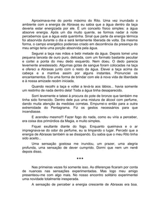 Aproximava-me do ponto máximo do Rito. Uma vez inundado o 
ambiente com a energia de Abraxas eu sabia que a água dentro da taça 
deveria estar energizada por ele. É um conceito físico simples: a água 
absorve energia. Após um dia muito quente, se formos nadar à noite 
percebemos que a água está quentinha. Sinal que parte da energia térmica 
foi absorvida durante o dia e será lentamente liberada de volta. Da mesma 
forma, o campo energético poderoso criado em decorrência da presença do 
meu amigo teria uma porção absorvida pela água. 
Segurei a taça nas mãos e bebi metade da água. Depois tomei uma 
pequena lanceta de ouro puro, delicada, com um formato bastante peculiar 
e cortei a ponta do meu dedo esquerdo. Nem doeu. O dedo parecia 
levemente anestesiado. Algumas gotas de sangue foram colocadas na taça 
e ofereci a Abraxas junto com o resto da água. Elevei a taça acima da 
cabeça e a mantive assim por alguns instantes. Pronunciei os 
encantamentos. Era uma forma de brindar com ele à nova vida de liberdade 
e à nossa amizade recém iniciada. 
Quando recolhi a taça e voltei a levá-la aos lábios... havia somente 
um restinho de nada dentro dela! Toda a água tinha desaparecido. 
Sorri levemente e tateei à procura do pote de bronze que também me 
tinha sido fornecido. Dentro dele pus uma mistura de álcool com perfume, 
dando muita atenção às medidas corretas. Empurrei-o então para a outra 
extremidade do Pentagrama. Fiz os gestos necessários para que 
incendiasse. 
E acendeu mesmo!!! Fazer fogo do nada, como eu viria a perceber, 
era coisa dos primórdios da Magia, e muito simples. 
Fiquei exultante diante do fogo. Enquanto queimava e o ar 
impregnava-se do odor do perfume, eu ia limpando o lugar. Percebi que a 
energia de Abraxas também ia se dissipando. Eu sabia que o meu Rito tinha 
sido aceito... 
Uma sensação gostosa me inundou, um prazer, uma alegria 
profunda, uma sensação de dever cumprido. Dormi que nem um nenê 
depois disso. 
*** 
Nas primeiras vezes foi somente isso. As diferenças ficaram por conta 
de nuances nas sensações experimentadas. Mas logo meu amigo 
presenteou-me com algo mais. No nosso encontro solitário experimentei 
uma novidade totalmente inesperada. 
A sensação de perceber a energia crescente de Abraxas era boa. 
 