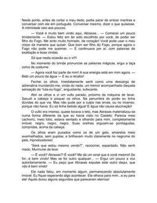 Neste ponto, antes de cortar o meu dedo, podia parar de entoar mantras e 
conversar com ele em português. Conversar mesmo, dizer o que quisesse. 
A intimidade veio aos poucos. 
— Você é muito bem vindo aqui, Abraxas... — Comecei um pouco 
timidamente. — Estou feliz em ter sido escolhido por você, de poder ser 
filho do Fogo. Me sinto muito honrado, de coração! Você pode usar o meu 
corpo da maneira que quiser. Que bom ser filho do Fogo, porque agora o 
Fogo não pode me queimar. — E continuava por aí, com palavras de 
exaltação e boas vindas. 
Só que nesta ocasião eu o vi!!! 
No momento do brinde pronunciei as palavras mágicas, ergui a taça 
como de costume: 
— Agora você faz parte de mim! A sua energia está em mim agora. — 
Bebi um pouco da água — E eu a recebo! 
Fechei os olhos. Imediatamente senti como uma descarga de 
adrenalina inundando-me, vinda do nada, um tremor acompanhado daquela 
sensação de “luta-ou-fuga”, angustiante, sufocante. 
Abri os olhos e vi um vulto parado, próximo da máquina de lavar. 
Sacudi a cabeça e pisquei os olhos. Na penumbra do porão eu tinha 
dúvidas do que via. Mas não pude por a culpa nas ervas, ou no incenso, 
porque não havia. Eu só tinha bebido água! E água não causa alucinação! 
O vulto era imenso, quase tocava o teto, mas Abraxas materializou-se 
numa forma diferente da que eu havia visto no Castelo. Parecia meio 
cachorro, meio lobo, estava sentado e olhando para mim, completamente 
imóvel, negro, negro, negro. Suas orelhas erguiam-se pontiagudas, 
compridas, acima da cabeça. 
Os olhos eram puxados como os de um gato, amarelos meio 
avermelhados, sem pupilas; e brilhavam muito claramente no negrume do 
pelo, hipnotizadores! 
“Será que estou mesmo vendo?”, raciocinei, espantado. Não senti 
medo. Murmurei de leve: 
— É você? Abraxas?! É você? Me dá um sinal que é você mesmo! Se 
for...é bem vindo! Mas se for outro qualquer... — Ergui um pouco a voz 
autoritariamente. — Eu peço que Abraxas expulse este outro daqui, que 
não é bem vindo! 
Ele nada falou, em momento algum, permanecendo absolutamente 
imóvel. Eu fiquei esperando algo acontecer. Ele olhava para mim...e eu para 
ele! Aquilo durou alguns segundos que pareceram eternos! 
 