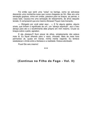 Foi então que senti uma “coisa” na barriga, como se estivesse 
descendo uma montanha-russa que nunca chegasse ao fim. Mas era uma 
sensação gostosa, vinha em ondas, passava para os braços, as pernas, o 
corpo todo. Causou-me uma sensação de relaxamento, de alívio daquela 
tensão. E compreendi que era mesmo Abraxas! Fiquei mais tranqüilo. 
— Obrigado por você estar aqui... — E fiz alguns gestos, alguns 
sinais, que tinham o significado de um...um “abraço espiritual”...era o meu 
abraço para ele e o recolhimento dele próprio em mim mesmo. Cruzei os 
braços sobre o peito; agradeci. 
E ele...dissipou!!! Num piscar de olhos, simplesmente não estava 
mais lá. Eu fiquei olhando para o vazio, chocado. Mais de meia hora 
permaneci ali, quase em transe, minha mente viajando. Eu tentava 
estabelecer o limite entre a fantasia e a realidade. Estava atordoado: 
Puxa! Ele veio mesmo! 
*** 
(Continua no Filho do Fogo - Vol. II) 
