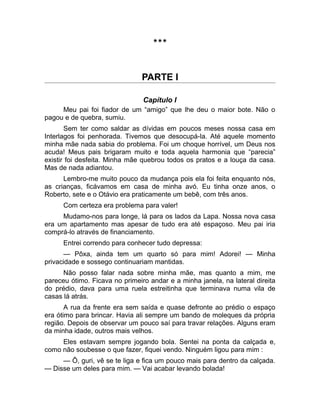 *** 
PARTE I 
Capítulo I 
Meu pai foi fiador de um “amigo” que lhe deu o maior bote. Não o 
pagou e de quebra, sumiu. 
Sem ter como saldar as dívidas em poucos meses nossa casa em 
Interlagos foi penhorada. Tivemos que desocupá-la. Até aquele momento 
minha mãe nada sabia do problema. Foi um choque horrível, um Deus nos 
acuda! Meus pais brigaram muito e toda aquela harmonia que “parecia” 
existir foi desfeita. Minha mãe quebrou todos os pratos e a louça da casa. 
Mas de nada adiantou. 
Lembro-me muito pouco da mudança pois ela foi feita enquanto nós, 
as crianças, ficávamos em casa de minha avó. Eu tinha onze anos, o 
Roberto, sete e o Otávio era praticamente um bebê, com três anos. 
Com certeza era problema para valer! 
Mudamo-nos para longe, lá para os lados da Lapa. Nossa nova casa 
era um apartamento mas apesar de tudo era até espaçoso. Meu pai iria 
comprá-lo através de financiamento. 
Entrei correndo para conhecer tudo depressa: 
— Pôxa, ainda tem um quarto só para mim! Adorei! — Minha 
privacidade e sossego continuariam mantidas. 
Não posso falar nada sobre minha mãe, mas quanto a mim, me 
pareceu ótimo. Ficava no primeiro andar e a minha janela, na lateral direita 
do prédio, dava para uma ruela estreitinha que terminava numa vila de 
casas lá atrás. 
A rua da frente era sem saída e quase defronte ao prédio o espaço 
era ótimo para brincar. Havia ali sempre um bando de moleques da própria 
região. Depois de observar um pouco saí para travar relações. Alguns eram 
da minha idade, outros mais velhos. 
Eles estavam sempre jogando bola. Sentei na ponta da calçada e, 
como não soubesse o que fazer, fiquei vendo. Ninguém ligou para mim : 
— Ô, guri, vê se te liga e fica um pouco mais para dentro da calçada. 
— Disse um deles para mim. — Vai acabar levando bolada! 
 