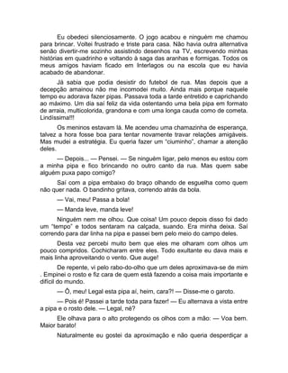 Eu obedeci silenciosamente. O jogo acabou e ninguém me chamou 
para brincar. Voltei frustrado e triste para casa. Não havia outra alternativa 
senão divertir-me sozinho assistindo desenhos na TV, escrevendo minhas 
histórias em quadrinho e voltando à saga das aranhas e formigas. Todos os 
meus amigos haviam ficado em Interlagos ou na escola que eu havia 
acabado de abandonar. 
Já sabia que podia desistir do futebol de rua. Mas depois que a 
decepção amainou não me incomodei muito. Ainda mais porque naquele 
tempo eu adorava fazer pipas. Passava toda a tarde entretido e caprichando 
ao máximo. Um dia saí feliz da vida ostentando uma bela pipa em formato 
de arraia, multicolorida, grandona e com uma longa cauda como de cometa. 
Lindíssima!!! 
Os meninos estavam lá. Me acendeu uma chamazinha de esperança, 
talvez a hora fosse boa para tentar novamente travar relações amigáveis. 
Mas mudei a estratégia. Eu queria fazer um “ciuminho”, chamar a atenção 
deles. 
— Depois... — Pensei. — Se ninguém ligar, pelo menos eu estou com 
a minha pipa e fico brincando no outro canto da rua. Mas quem sabe 
alguém puxa papo comigo? 
Saí com a pipa embaixo do braço olhando de esguelha como quem 
não quer nada. O bandinho gritava, correndo atrás da bola. 
— Vai, meu! Passa a bola! 
— Manda leve, manda leve! 
Ninguém nem me olhou. Que coisa! Um pouco depois disso foi dado 
um “tempo” e todos sentaram na calçada, suando. Era minha deixa. Saí 
correndo para dar linha na pipa e passei bem pelo meio do campo deles. 
Desta vez percebi muito bem que eles me olharam com olhos um 
pouco compridos. Cochicharam entre eles. Todo exultante eu dava mais e 
mais linha aproveitando o vento. Que auge! 
De repente, vi pelo rabo-do-olho que um deles aproximava-se de mim 
. Empinei o rosto e fiz cara de quem está fazendo a coisa mais importante e 
difícil do mundo. 
— Ô, meu! Legal esta pipa aí, heim, cara?! — Disse-me o garoto. 
— Pois é! Passei a tarde toda para fazer! — Eu alternava a vista entre 
a pipa e o rosto dele. — Legal, né? 
Ele olhava para o alto protegendo os olhos com a mão: — Voa bem. 
Maior barato! 
Naturalmente eu gostei da aproximação e não queria desperdiçar a 
 