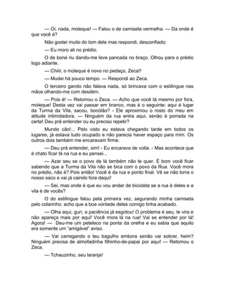 — Oi, nada, moleque! — Falou o de camiseta vermelha. — Da onde é 
que você é? 
Não gostei muito do tom dele mas respondi, desconfiado: 
— Eu moro ali no prédio. 
O de boné riu dando-me leve pancada no braço. Olhou para o prédio 
logo adiante. 
— Chiiii, o moleque é novo no pedaço, Zeca!! 
— Mudei há pouco tempo. — Respondi ao Zeca. 
O terceiro garoto não falava nada, só brincava com o estilingue nas 
mãos olhando-me com desdém. 
— Pois é! — Retomou o Zeca. — Acho que você tá mesmo por fora, 
moleque! Desta vez vai passar em branco, mas é o seguinte: aqui é lugar 
da Turma da Vila, sacou, bocólão? - Ele aproximou o rosto do meu em 
atitude intimidadora. — Ninguém da rua entra aqui, senão é porrada na 
certa! Deu prá entender ou eu preciso repetir? 
Mundo cão!... Pelo visto eu estava chegando tarde em todos os 
lugares, já estava tudo ocupado e não parecia haver espaço para mim. Os 
outros dois também me encaravam firme. 
— Deu prá entender, sim! - Eu encarava de volta. - Mas acontece que 
é chato ficar lá na rua e eu pensei... 
— Azar seu se o povo de lá também não te quer. É bom você ficar 
sabendo que a Turma da Vila não se bica com o povo da Rua. Você mora 
no prédio, não é? Pois então! Você é da rua e ponto final. Vê se não torra o 
nosso saco e vai já caindo fora daqui! 
— Sei, mas onde é que eu vou andar de bicicleta se a rua é deles e a 
vila é de vocês? 
O do estilingue falou pela primeira vez, segurando minha camiseta 
pelo colarinho: acho que a boa vontade deles comigo tinha acabado. 
— Olha aqui, guri, a paciência já esgotou! O problema é seu, te vira e 
não apareça mais por aqui! Você mora lá na rua! Vai se entender por lá! 
Agora! — Deu-me um peteleco na ponta da orelha e eu sabia que aquilo 
era somente um “amigável” aviso. 
— Vai carregando o teu bagulho embora senão vai sobrar, heim? 
Ninguém precisa de almofadinha filhinho-de-papai por aqui! — Retomou o 
Zeca. 
— Tchauzinho, seu laranja! 
 