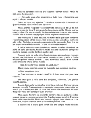 Mas ela acreditara que ele era o grande “senhor feudal”. Afinal, foi 
isso o que lhe disseram. 
— Até onde seus olhos enxergam...é tudo meu! - Exclamara com 
orgulho o futuro marido. 
Como ela tinha sido ingênua! O namoro e noivado não durou mais do 
que três meses. Pediu demissão e se casou. 
Mas a grande “surpresa” ficou reservada para depois da lua-de-mel. 
Nem emprego ele tinha! E agora não havia nenhuma saída. Eles se viraram 
como podiam. Foi uma sucessão de desconfortos que duraram sete meses. 
E então veio a ação de despejo após vários aluguéis não quitados. 
Ela voltou para a casa dos pais. O marido teve que fazer o mesmo. 
Ficaram separados vários meses. Mas a situação não vinha boa, realmente 
não vinha. Ela tinha se casado apressadamente para poder ficar livre do 
pai. Agora estava lá novamente....e sem um emprego decente! 
A única alternativa que apareceu foi vender aqueles cosméticos de 
porta em porta pelo bairro. Não dava muito. Mas era o suficiente para poder 
manter a cabeça erguida diante do austero pai. 
Naquela tarde ela vinha caminhando devagar, pensando nas recentes 
agruras que teimavam em avolumar-se quando o carro grande e bonito 
encostou poucos metros à frente. O vidro automático desceu e um homem 
sorriu enquanto olhava para a maleta. 
— Isso deve estar meio pesado prá você, não? 
Ela devolveu o sorriso apesar da frustração que carregava na alma. 
— Mas eu agüento bem! 
— Quer uma carona até em casa? Você deve estar indo para casa, 
suponho. 
Ela olhou para o rosto dele. Era simpático, sorridente. Ora, grande 
coisa! E aceitou. 
Depois disso, volta e meia ele a encontrava pela rua. Oferecia carona, 
às vezes um café. Era engraçado como aquele interessante jovem sabia ser 
tudo o que o marido não era. Já fazia seis meses que ela estava em casa 
dos pais e nada dele conseguir outro emprego. 
Mas aquele homem era diferente, sempre dizia as palavras certas, 
sempre escutava, sempre compreendia. Era charmoso e sensível. E parecia 
estar muito bem de vida. Muito bem mesmo, a julgar pelos ternos de corte 
impecável, o carro cheio de estilo e a conversa polida e culta. 
E quando ele a levava para tomar café era sempre muito delicado, 
 