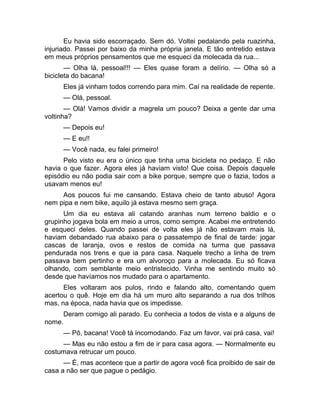 Eu havia sido escorraçado. Sem dó. Voltei pedalando pela ruazinha, 
injuriado. Passei por baixo da minha própria janela. E tão entretido estava 
em meus próprios pensamentos que me esqueci da molecada da rua... 
— Olha lá, pessoal!!! — Eles quase foram a delírio. — Olha só a 
bicicleta do bacana! 
Eles já vinham todos correndo para mim. Caí na realidade de repente. 
— Olá, pessoal. 
— Olá! Vamos dividir a magrela um pouco? Deixa a gente dar uma 
voltinha? 
— Depois eu! 
— E eu!! 
— Você nada, eu falei primeiro! 
Pelo visto eu era o único que tinha uma bicicleta no pedaço. E não 
havia o que fazer. Agora eles já haviam visto! Que coisa. Depois daquele 
episódio eu não podia sair com a bike porque, sempre que o fazia, todos a 
usavam menos eu! 
Aos poucos fui me cansando. Estava cheio de tanto abuso! Agora 
nem pipa e nem bike, aquilo já estava mesmo sem graça. 
Um dia eu estava ali catando aranhas num terreno baldio e o 
grupinho jogava bola em meio a urros, como sempre. Acabei me entretendo 
e esqueci deles. Quando passei de volta eles já não estavam mais lá, 
haviam debandado rua abaixo para o passatempo de final de tarde: jogar 
cascas de laranja, ovos e restos de comida na turma que passava 
pendurada nos trens e que ia para casa. Naquele trecho a linha de trem 
passava bem pertinho e era um alvoroço para a molecada. Eu só ficava 
olhando, com semblante meio entristecido. Vinha me sentindo muito só 
desde que havíamos nos mudado para o apartamento. 
Eles voltaram aos pulos, rindo e falando alto, comentando quem 
acertou o quê. Hoje em dia há um muro alto separando a rua dos trilhos 
mas, na época, nada havia que os impedisse. 
Deram comigo ali parado. Eu conhecia a todos de vista e a alguns de 
nome. 
— Pô, bacana! Você tá incomodando. Faz um favor, vai prá casa, vai! 
— Mas eu não estou a fim de ir para casa agora. — Normalmente eu 
costumava retrucar um pouco. 
— É, mas acontece que a partir de agora você fica proibido de sair de 
casa a não ser que pague o pedágio. 
 