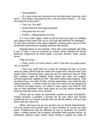 — Que pedágio?! 
— É a nova onda que inventamos prá carinhas assim bacanas como 
você! — Ele chegou mais perto de mim, com as mãos à cintura. — Ô, meu, 
tem queijo lá na sua casa? 
— Tem, sim. Por quê? 
— Então sobe lá e trás queijo prá gente. 
— Daí posso ficar na rua!? 
— Pode!!! — Responderam em coro. 
E a “nova onda” pegou. Volta e meia eu tinha que pagar um pedágio 
para alguém para poder ficar na rua. Era tudo tão diferente de Interlagos!... 
Lá não havia meninos como estes, folgados, encrenqueiros, que se uniam 
em bandos e dominavam o pedaço, judiavam dos demais. 
Naquela época eu era inocente. Tinha sido muito protegido até então 
e com 11 anos, o que eu conhecia do mundo, afinal? Sempre em escola 
particular, amiguinhos da minha idade e de boas famílias, clube, roupas 
novas... 
Falar em roupa...... 
— Pôxa, você é um tonto mesmo, heim? Você não usa calças jeans, 
não, ô, bacana? 
— Quá, quá, quá!! Olha só a roupa do moleque! De fato, eu nunca 
usara um jeans. Minha mãe nos vestia com roupas bem “fora de moda” para 
aquele bairro. (Pensando bem, acho que ela nos vestia bem fora de moda 
para qualquer lugar da cidade). Eram calças tipo sarja, com pregas, 
camisas esportivas, sapatos do “Dic”. Não dava mesmo para enganar. Tudo 
me denunciava, meu jeito de falar, minhas expressões, meu modo de agir, 
meus brinquedos... e minha roupa! Em meu novo bairro eu não passava de 
um filhinho de papai mesmo, um otário! E essa, agora, que fazer?!! Tudo 
que eu tinha aprendido como certo agora eu via que estava errado pelo 
ponto de vista dos meus novos vizinhos. 
Pensei que as coisas se acalmariam quando as aulas reiniciassem. 
Chegou fevereiro e também o primeiro dia de aula. Meus pais haviam 
esclarecido que eu iniciaria a quinta série em escola pública, mas que tudo 
seria muito bom para mim. 
Minha mãe levou-me ao meu primeiro dia na “Escola Experimental”. 
Era uma escola muito grande para os meus padrões, eu nunca vira nada 
assim. Praticamente tudo era diferente do que eu conhecia. Em primeiro 
lugar, o colégio parecia não conseguir comportar todos aqueles alunos, os 
corredores estavam super cheios, havia correria e gritaria por todos os 
 