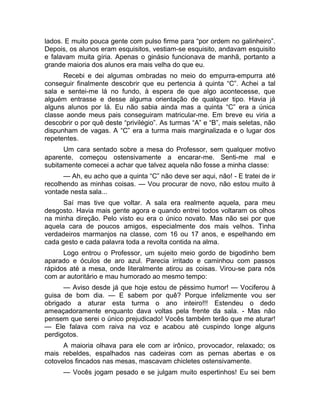 lados. E muito pouca gente com pulso firme para “por ordem no galinheiro”. 
Depois, os alunos eram esquisitos, vestiam-se esquisito, andavam esquisito 
e falavam muita gíria. Apenas o ginásio funcionava de manhã, portanto a 
grande maioria dos alunos era mais velha do que eu. 
Recebi e dei algumas ombradas no meio do empurra-empurra até 
conseguir finalmente descobrir que eu pertencia à quinta “C”. Achei a tal 
sala e sentei-me lá no fundo, à espera de que algo acontecesse, que 
alguém entrasse e desse alguma orientação de qualquer tipo. Havia já 
alguns alunos por lá. Eu não sabia ainda mas a quinta “C” era a única 
classe aonde meus pais conseguiram matricular-me. Em breve eu viria a 
descobrir o por quê deste “privilégio”. As turmas “A” e “B”, mais seletas, não 
dispunham de vagas. A “C” era a turma mais marginalizada e o lugar dos 
repetentes. 
Um cara sentado sobre a mesa do Professor, sem qualquer motivo 
aparente, começou ostensivamente a encarar-me. Senti-me mal e 
subitamente comecei a achar que talvez aquela não fosse a minha classe: 
— Ah, eu acho que a quinta “C” não deve ser aqui, não! - E tratei de ir 
recolhendo as minhas coisas. — Vou procurar de novo, não estou muito à 
vontade nesta sala... 
Saí mas tive que voltar. A sala era realmente aquela, para meu 
desgosto. Havia mais gente agora e quando entrei todos voltaram os olhos 
na minha direção. Pelo visto eu era o único novato. Mas não sei por que 
aquela cara de poucos amigos, especialmente dos mais velhos. Tinha 
verdadeiros marmanjos na classe, com 16 ou 17 anos, e espelhando em 
cada gesto e cada palavra toda a revolta contida na alma. 
Logo entrou o Professor, um sujeito meio gordo de bigodinho bem 
aparado e óculos de aro azul. Parecia irritado e caminhou com passos 
rápidos até a mesa, onde literalmente atirou as coisas. Virou-se para nós 
com ar autoritário e mau humorado ao mesmo tempo: 
— Aviso desde já que hoje estou de péssimo humor! — Vociferou à 
guisa de bom dia. — E sabem por quê? Porque infelizmente vou ser 
obrigado a aturar esta turma o ano inteiro!!! Estendeu o dedo 
ameaçadoramente enquanto dava voltas pela frente da sala. - Mas não 
pensem que serei o único prejudicado! Vocês também terão que me aturar! 
— Ele falava com raiva na voz e acabou até cuspindo longe alguns 
perdigotos. 
A maioria olhava para ele com ar irônico, provocador, relaxado; os 
mais rebeldes, espalhados nas cadeiras com as pernas abertas e os 
cotovelos fincados nas mesas, mascavam chicletes ostensivamente. 
— Vocês jogam pesado e se julgam muito espertinhos! Eu sei bem 
 