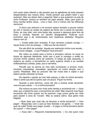 com quem estou lidando e não pensem que os agitadores da turba passam 
despercebidos aos nossos olhos. Vocês pensam que podem fazer o que 
quiserem. Mas vou deixar claro o seguinte: falam o que quiserem na aula de 
outro Professor, porque eu também sei jogar pesado. Aliás, para quem já 
levou bomba tantas vezes... uma a mais, uma a menos não faz diferença 
nenhuma! 
O aluno que estivera a me encarar estava sentado a poucos metros 
de mim e riscava as costas da cadeira da frente com a ponta do canivete. 
Outro, ao meu lado, com uma barba rala, puxava e repuxava para fora da 
boca o chiclete, fazendo um barulho desagradável. Podia-se ouvir 
buchichos aqui e ali, entremeados com risadinhas abafadas. Ninguém 
estava nem aí! 
— Vocês estão bem avisados. É bom tomarem cuidado comigo. — 
Aquilo tinha o tom da ameaça. — Não sou flor-de-cheiro!! 
Era até difícil de acreditar. Aquela era realmente minha nova escola... 
meus novos colegas... e que Professor! Que bronca!!! 
Ele voltou as costas para a turma e principiou colocar na lousa os 
títulos de algumas literaturas. Acho que a aula ia começar e então eu 
arrumei minha carteira como de costume: O estojo do lado esquerdo, o 
caderno ao centro, a borrachinha no canto superior direito e as canetas 
enfileiradinhas à direita, preta, azul e vermelha. 
Percebi que os alunos ao meu lado começaram a encarar muito, 
trocando cotoveladas, piscadelas, apontando na minha direção com o 
queixo. Risadotas. Mas eu procurei não dar muita bola e copiar o que 
estava sendo colocado na lousa. 
De repente o garoto ao meu lado passou a mão na minha borracha. 
Olhei e achei que ele só queria usar um pouco. Fiquei na minha. 
Quando a aula terminou, como ele não a tivesse ainda devolvido, 
virei-me para cobrar: — E a minha borracha? 
Ele inclinou-se para mim rindo entre dentes e encarando-me: — Quer 
dizer que a belezinha quer a borrachinha de volta? Não respondi mas fiquei 
encarando tão firme quanto me foi possível. Logo juntou gente em volta 
para assistir à cena do “novato”. Mas eu estava calmo. Que gente mais 
folgada! 
—Quer dizer que você não vai devolver a minha borracha? — Vem 
pegar! - Respondeu com a cara já meio fechada o tal garoto. — Você não 
quer de volta? Então vem pegar, pivete! — E jogou a minha borracha dentro 
da cueca!! — Vem pegar! 
— Essa não! — Respondi instantaneamente. — Eu não quero mais 
 