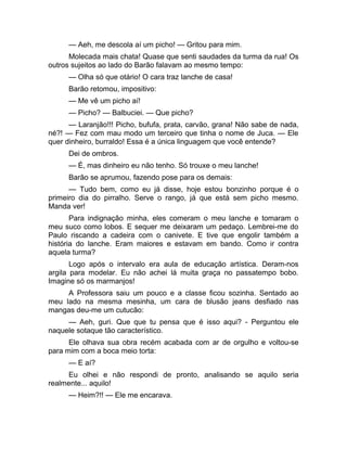 — Aeh, me descola aí um picho! — Gritou para mim. 
Molecada mais chata! Quase que senti saudades da turma da rua! Os 
outros sujeitos ao lado do Barão falavam ao mesmo tempo: 
— Olha só que otário! O cara traz lanche de casa! 
Barão retomou, impositivo: 
— Me vê um picho aí! 
— Picho? — Balbuciei. — Que picho? 
— Laranjão!!! Picho, bufufa, prata, carvão, grana! Não sabe de nada, 
né?! — Fez com mau modo um terceiro que tinha o nome de Juca. — Ele 
quer dinheiro, burraldo! Essa é a única linguagem que você entende? 
Dei de ombros. 
— É, mas dinheiro eu não tenho. Só trouxe o meu lanche! 
Barão se aprumou, fazendo pose para os demais: 
— Tudo bem, como eu já disse, hoje estou bonzinho porque é o 
primeiro dia do pirralho. Serve o rango, já que está sem picho mesmo. 
Manda ver! 
Para indignação minha, eles comeram o meu lanche e tomaram o 
meu suco como lobos. E sequer me deixaram um pedaço. Lembrei-me do 
Paulo riscando a cadeira com o canivete. E tive que engolir também a 
história do lanche. Eram maiores e estavam em bando. Como ir contra 
aquela turma? 
Logo após o intervalo era aula de educação artística. Deram-nos 
argila para modelar. Eu não achei lá muita graça no passatempo bobo. 
Imagine só os marmanjos! 
A Professora saiu um pouco e a classe ficou sozinha. Sentado ao 
meu lado na mesma mesinha, um cara de blusão jeans desfiado nas 
mangas deu-me um cutucão: 
— Aeh, guri. Que que tu pensa que é isso aqui? - Perguntou ele 
naquele sotaque tão característico. 
Ele olhava sua obra recém acabada com ar de orgulho e voltou-se 
para mim com a boca meio torta: 
— E aí? 
Eu olhei e não respondi de pronto, analisando se aquilo seria 
realmente... aquilo! 
— Heim?!! — Ele me encarava. 
 