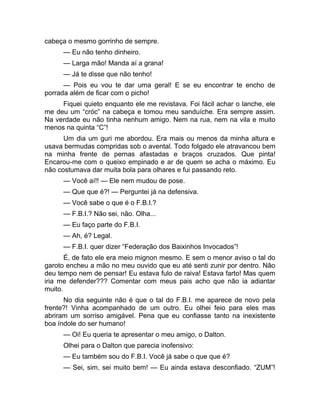 cabeça o mesmo gorrinho de sempre. 
— Eu não tenho dinheiro. 
— Larga mão! Manda aí a grana! 
— Já te disse que não tenho! 
— Pois eu vou te dar uma geral! E se eu encontrar te encho de 
porrada além de ficar com o picho! 
Fiquei quieto enquanto ele me revistava. Foi fácil achar o lanche, ele 
me deu um “cróc” na cabeça e tomou meu sanduíche. Era sempre assim. 
Na verdade eu não tinha nenhum amigo. Nem na rua, nem na vila e muito 
menos na quinta “C”! 
Um dia um guri me abordou. Era mais ou menos da minha altura e 
usava bermudas compridas sob o avental. Todo folgado ele atravancou bem 
na minha frente de pernas afastadas e braços cruzados. Que pinta! 
Encarou-me com o queixo empinado e ar de quem se acha o máximo. Eu 
não costumava dar muita bola para olhares e fui passando reto. 
— Você aí!! — Ele nem mudou de pose. 
— Que que é?! — Perguntei já na defensiva. 
— Você sabe o que é o F.B.I.? 
— F.B.I.? Não sei, não. Olha... 
— Eu faço parte do F.B.I. 
— Ah, é? Legal. 
— F.B.I. quer dizer “Federação dos Baixinhos Invocados”! 
É, de fato ele era meio mignon mesmo. E sem o menor aviso o tal do 
garoto encheu a mão no meu ouvido que eu até senti zunir por dentro. Não 
deu tempo nem de pensar! Eu estava fulo de raiva! Estava farto! Mas quem 
iria me defender??? Comentar com meus pais acho que não ia adiantar 
muito. 
No dia seguinte não é que o tal do F.B.I. me aparece de novo pela 
frente?! Vinha acompanhado de um outro. Eu olhei feio para eles mas 
abriram um sorriso amigável. Pena que eu confiasse tanto na inexistente 
boa índole do ser humano! 
— Oi! Eu queria te apresentar o meu amigo, o Dalton. 
Olhei para o Dalton que parecia inofensivo: 
— Eu também sou do F.B.I. Você já sabe o que que é? 
— Sei, sim, sei muito bem! — Eu ainda estava desconfiado. “ZUM”! 
 