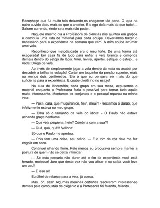 Reconheço que fui muito tolo deixando-os chegarem tão perto. O tapa no 
outro ouvido doeu mais do que o anterior. E o ego doía mais do que tudo!.... 
Saíram correndo, rindo-se a mais não poder. 
Naquele mesmo dia a Professora de ciências nos ajuntou em grupos 
e distribuiu uma lista de material para cada equipe. Deveríamos trazer o 
necessário para a experiência da semana que vem. A mim coube arrumar 
uma vela. 
Reconheço que metodicidade era o meu forte. De uma forma até 
exagerada! Em casa fiz de tudo para enfiar a vela branca e comprida 
demais dentro do estojo de lápis. Virei, revirei, apertei, estiquei o estojo... e 
nada! Droga de vela. 
Ao invés de simplesmente jogar a vela dentro da mala eu acabei por 
descobrir a brilhante solução! Cortar um toquinho da porção superior, mais 
ou menos dois centímetros. Era o que eu pensava ser mais do que 
suficiente para a experiência. E coube direitinho no estojo! 
Na aula de laboratório, cada grupo em sua mesa, expusemos o 
material enquanto a Professora fazia o possível para tornar tudo aquilo 
muito interessante. Montamos os conjuntos e o pessoal reparou na minha 
vela: 
— Pôxa, cara, que muquiranice, hein, meu?! - Reclamou o Barão, que 
infelizmente estava no meu grupo. 
— Olha só o tamanho da vela do idiota! - O Paulo não estava 
achando graça nenhuma. 
— Que vela pequena, hein? Combina com a sua?! 
— Quá, quá, quá!!! Velinha! 
Só que o Paulo me apertou: 
— Pois tem uma coisa, seu otário. — E o tom da voz dele me fez 
engolir em seco. 
Continuei olhando firme. Pelo menos eu procurava sempre manter a 
postura de quem não se deixa intimidar. 
— Se esta porcaria não durar até o fim da experiência você está 
ferrado, moleque! Juro que desta vez não vou alisar e na saída você leva 
um pau!! 
— É isso aí! 
Eu olhei de relance para a vela, já acesa. 
Mas...oh, azar! Algumas meninas certinhas resolveram interessar-se 
demais pela combustão de oxigênio e a Professora foi falando, falando... 
 