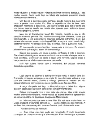 muito educado. E muito sedutor. Parecia adivinhar o que ela desejava. Toda 
mulher sonha. Como seria bom se talvez ela pudesse esquecer aquele 
malfadado casamento e... 
Um dia ele a convidou para conhecer aonde morava. Ela não tinha 
nada a perder com aquilo. Foi. Mas a experiência não foi boa. Nem 
chegaram realmente à casa dele. Ela estava curiosa para saber como era 
um desse lugares aonde ao casais vão apenas para...estarem juntos! 
Aceitou a proposta. Entrou. 
Mas ele se transformou tanto! De repente, durante o ato já não 
parecia a mesma pessoa. Seu rosto estava esquisito, diferente, como que 
transfigurado. E ele pronunciava algumas palavras estranhas. Será que 
estava falando com ela em outra língua?! Não a forçou a nada, mas foi algo 
bastante violento. No coração dela ficou a certeza. Não o queria ver mais. 
Só que aquele homem também nunca mais a procurou. Do mesmo 
jeito estranho que surgira, assim foi o seu sumiço. 
Depois que passou um pouco a culpa, confessou à mãe o ocorrido. 
Ela o havia visto algumas vezes e ambas tomaram a decisão que pareceu 
mais acertada. Confessar ao padre e rezar uma novena. Depois disso a 
moça suspirou de alívio e considerou-se perdoada. 
Mas não pudera contar com o imprevisto. Em poucas semanas 
descobriu a gravidez. 
*** 
Logo depois do ocorrido a sorte parece que voltou a acenar para ela. 
O marido conseguiu emprego e ela mais do que depressa voltou a viver 
com ele. Mesmo assim, quando a criança “prematura” nasceu ele não 
estava totalmente convencido de que o garoto era de fato seu filho. 
A moça não pode sair logo do Hospital porque o bebê ficou alguns 
dias em observação após um parto difícil com sofrimento fetal. 
Estava preocupada com o bem estar da criança. Mas então aquela 
mulher entrou no seu quarto. Vinha vestida de avental branco e apresentou-se 
como voluntária na Capelania Católica da Maternidade. 
— Não se preocupe com o seu filho. Ele vai estar muito bem! — 
Disse a Capelã procurando consolá-la. — Vamos rezar pelo seu menino? A 
senhora tem que consagrá-lo para um Santo e pedir diretamente a ele. 
Não sou devota de nenhum! 
— Que coisa, mas isso pode ser remediado. É muito importante 
consagrar as crianças assim que elas nascem. E os Santos que aparecem 
 