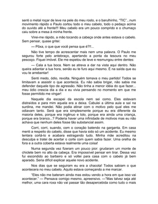 senti o metal roçar de leve na pele do meu rosto, e o barulhinho, “TIC”...num 
movimento rápido o Paulo cortou todo o meu cabelo, todo o pedaço acima 
do ouvido até a frente!!! Meu cabelo era um pouco comprido e o chumaço 
caiu sobre a mesa à minha frente. 
Virei-me rápido, a mão tocando a cabeça onde antes estava o cabelo. 
Sem pensar, quase gritei: 
— Pôxa, o que que você pensa que é?!!... 
Não tive tempo de acrescentar mais nem uma palavra. O Paulo me 
segurou forte pelo antebraço, apertando a ponta da tesoura no meu 
pescoço. Fiquei imóvel. Ele me espetou de leve e resmungou entre dentes: 
— Cala a tua boca. Nem se atreva a dar na vista aqui dentro. Não 
queira adiantar a tua hora, senão eu te furo aqui mesmo. É na saída que eu 
vou te arrebentar! 
Senti medo, ódio, revolta. Ninguém tomava o meu partido! Todos se 
limitavam a assistir o que acontecia. Eu não sabia brigar, não sabia me 
defender daquele tipo de agressão. Não tinha a menor idéia do que fazer... 
meu ódio crescia dia a dia e eu vivia pensando no momento em que me 
fosse permitido me vingar! 
Naquele dia escapei da escola nem sei como. Eles estavam 
distraídos e para mim aquela era a deixa. Cabulei a última aula e saí na 
surdina, me mandei. Não podia atinar com o motivo pelo qual eles me 
odiavam tanto. Será que era simplesmente porque eu era diferente da 
maioria deles, porque era ingênuo e tolo, porque era ainda uma criança, 
porque era branco...? Poderia haver uma infinidade de motivos mas eu não 
achava que nenhum deles fosse tão substancial assim. 
Corri, corri, suando, com o coração batendo na garganta. Em casa 
menti a respeito do cabelo, disse que havia sido só um acidente. Eu mesmo 
tentara cortá-lo e acabara estragando tudo. Minha mãe acreditou na 
desculpa e tratei de acertar o corte com quem sabia fazer. Uma orelha de 
fora e a outra coberta estava realmente uma coisa! 
Numa segunda vez fizeram um pouco pior: grudaram um monte de 
chiclete bem no alto da cabeça. Era impossível pensar em tirar. Dessa vez 
fui escondido ao barbeiro e só voltei para casa com o cabelo já bem 
aparado. Seria difícil explicar aquele novo acidente. 
Nos dias que se seguiram eu era a chacota! Todos sabiam o que 
acontecera no meu cabelo. Aquilo estava começando a me marcar. 
“Eles não me bateram ainda mas estou vendo a hora em que isso vai 
acontecer.” — Pensava comigo mesmo, apreensivo. —”Mas talvez seja até 
melhor, uma cara roxa não vai passar tão desapercebida como tudo o mais 
 