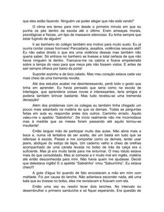 que eles estão fazendo. Ninguém vai poder alegar que não está vendo!” 
O clima era tenso para mim desde o primeiro minuto em que eu 
punha os pés dentro da escola até o último. Eram ameaças morais, 
psicológicas e físicas, um tipo de massacre silencioso. Eu tinha sempre que 
estar fugindo de alguém! 
Ir ao banheiro do colégio também era motivo para muito susto. Eu já 
ouvira contar coisas horríveis! Pancadaria, assaltos, violências sexuais até!! 
Eu não sabia direito o que era uma violência dessas mas também não 
queria saber. Só entrava no banheiro se tivesse a total certeza de que não 
havia ninguém lá dentro. Trancava-me na cabina e ficava empoleirado 
sobre a tampa do vaso para que meus pés não fossem vistos. E antes de 
sair sempre olhava por baixo da porta! 
Suportei sozinho e de bico calado. Mas meu coração estava cada vez 
mais cheio de uma tremenda revolta. 
Até dos estudos acabei me desinteressando, perdi todo o gosto que 
tinha em aprender. Eu havia pensado que seria como na escola de 
Interlagos, que aprenderia coisas novas e interessantes, teria amigos e 
poderia também brincar bastante. Mas tudo revelou-se uma tremenda 
decepção! 
Além dos problemas com os colegas eu também tinha chegado um 
pouco mais adiantado na matéria do que os demais. Todas as perguntas 
feitas em aula eu respondia antes dos outros. Caminho errado. Aquilo 
valeu-me o apelido “Sabidinho”. De início realmente não me incomodava 
mas à medida que os meses foram passando até aquilo tornou-se 
insultante! 
Então larguei mão de participar muito das aulas. Não abria mais a 
boca e, numa vã tentativa de ser aceito, dei um basta em tudo que se 
referisse à escola. Passei a me comportar como os demais, tentei usar 
jeans, abdiquei do estojo de lápis. Um caderno velho e cheio de orelhas 
acompanhado de uma caneta levada no bolso de trás da calça era o 
suficiente. Mas já era muito tarde para me enturmar. O meu rótulo estava 
mais do que consolidado. Mas aí comecei a ir muito mal em inglês, matéria 
até então desconhecida para mim. Não havia quem me ajudasse. Decidi 
que detestava inglês! E o apelido “Sabidinho” virou “Saburrinho”. Eu estava 
cheio!!! 
A gota d'água foi quando de fato encostaram a mão em mim com 
maldade. Foi por causa do lanche. Não adiantava esconder nada, até uma 
bala que eu tivesse no bolso, eles me revistavam e ficavam com ela. 
Então uma vez eu resolvi levar dois lanches. No intervalo eu 
desembrulhei o primeiro sanduíche e só fiquei esperando. Era questão de 
 