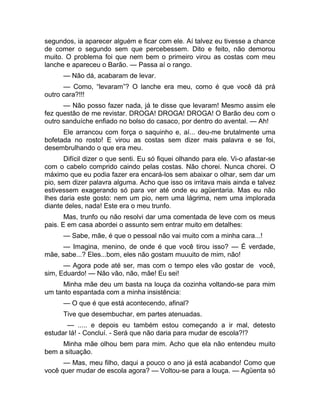 segundos, ia aparecer alguém e ficar com ele. Aí talvez eu tivesse a chance 
de comer o segundo sem que percebessem. Dito e feito, não demorou 
muito. O problema foi que nem bem o primeiro virou as costas com meu 
lanche e apareceu o Barão. — Passa aí o rango. 
— Não dá, acabaram de levar. 
— Como, “levaram”? O lanche era meu, como é que você dá prá 
outro cara?!!! 
— Não posso fazer nada, já te disse que levaram! Mesmo assim ele 
fez questão de me revistar. DROGA! DROGA! DROGA! O Barão deu com o 
outro sanduíche enfiado no bolso do casaco, por dentro do avental. — Ah! 
Ele arrancou com força o saquinho e, aí... deu-me brutalmente uma 
bofetada no rosto! E virou as costas sem dizer mais palavra e se foi, 
desembrulhando o que era meu. 
Difícil dizer o que senti. Eu só fiquei olhando para ele. Vi-o afastar-se 
com o cabelo comprido caindo pelas costas. Não chorei. Nunca chorei. O 
máximo que eu podia fazer era encará-los sem abaixar o olhar, sem dar um 
pio, sem dizer palavra alguma. Acho que isso os irritava mais ainda e talvez 
estivessem exagerando só para ver até onde eu agüentaria. Mas eu não 
lhes daria este gosto: nem um pio, nem uma lágrima, nem uma implorada 
diante deles, nada! Este era o meu trunfo. 
Mas, trunfo ou não resolvi dar uma comentada de leve com os meus 
pais. E em casa abordei o assunto sem entrar muito em detalhes: 
— Sabe, mãe, é que o pessoal não vai muito com a minha cara...! 
— Imagina, menino, de onde é que você tirou isso? — É verdade, 
mãe, sabe...? Eles...bom, eles não gostam muuuito de mim, não! 
— Agora pode até ser, mas com o tempo eles vão gostar de você, 
sim, Eduardo! — Não vão, não, mãe! Eu sei! 
Minha mãe deu um basta na louça da cozinha voltando-se para mim 
um tanto espantada com a minha insistência: 
— O que é que está acontecendo, afinal? 
Tive que desembuchar, em partes atenuadas. 
— ..... e depois eu também estou começando a ir mal, detesto 
estudar lá! - Concluí. - Será que não daria para mudar de escola?!? 
Minha mãe olhou bem para mim. Acho que ela não entendeu muito 
bem a situação. 
— Mas, meu filho, daqui a pouco o ano já está acabando! Como que 
você quer mudar de escola agora? — Voltou-se para a louça. — Agüenta só 
 