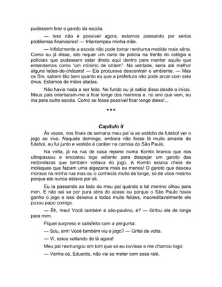pudessem tirar o garoto da escola. 
— Isso não é possível agora, estamos passando por sérios 
problemas financeiros! — Interrompeu minha mãe. 
— Infelizmente a escola não pode tomar nenhuma medida mais séria. 
Como eu já disse, isto requer um carro de polícia na frente do colégio e 
policiais que pudessem estar direto aqui dentro para manter aquilo que 
entendemos como “um mínimo de ordem”. Na verdade, seria até melhor 
alguns leões-de-chácara! — Ela procurava descontrair o ambiente. — Mas 
os Srs. sabem tão bem quanto eu que a prefeitura não pode arcar com este 
ônus. Estamos de mãos atadas. 
Não havia nada a ser feito. No fundo eu já sabia disso desde o início. 
Meus pais orientaram-me a ficar longe dos meninos e, no ano que vem, eu 
iria para outra escola. Como se fosse possível ficar longe deles!... 
*** 
Capítulo II 
Às vezes, nos finais de semana meu pai ia ao estádio de futebol ver o 
jogo ao vivo. Naquele domingo, embora não fosse lá muito amante de 
futebol, eu fui junto e vestido à caráter na camisa do São Paulo. 
Na volta, já na rua de casa reparei numa Kombi branca que nos 
ultrapassou e encostou logo adiante para despejar um garoto das 
redondezas que também voltava do jogo. A Kombi estava cheia de 
moleques que faziam uma algazarra mais ou menos! O garoto que desceu 
morava na minha rua mas eu o conhecia muito de longe, só de vista mesmo 
porque ele nunca estava por ali. 
Eu ia passando ao lado do meu pai quando o tal menino olhou para 
mim. E não sei se por pura obra do acaso ou porque o São Paulo havia 
ganho o jogo e isso deixava a todos muito felizes, inacreditavelmente ele 
puxou papo comigo. 
— Êh, meu! Você também é são-paulino, é? — Gritou ele de longe 
para mim. 
Fiquei surpreso e satisfeito com a pergunta: 
— Sou, sim! Você também viu o jogo? — Gritei de volta. 
— Vi, estou voltando de lá agora! 
Meu pai resmungou em tom que só eu ouvisse e me chamou logo: 
— Venha cá, Eduardo, não vai se meter com essa ralé. 
 