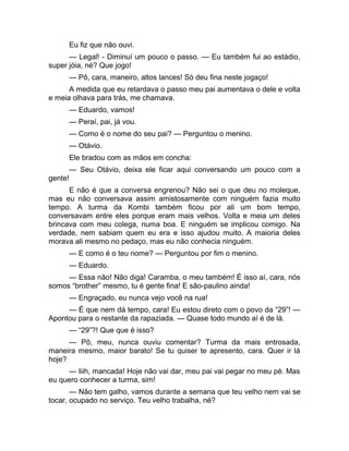 Eu fiz que não ouvi. 
— Legal! - Diminuí um pouco o passo. — Eu também fui ao estádio, 
super jóia, né? Que jogo! 
— Pô, cara, maneiro, altos lances! Só deu fina neste jogaço! 
A medida que eu retardava o passo meu pai aumentava o dele e volta 
e meia olhava para trás, me chamava. 
— Eduardo, vamos! 
— Peraí, pai, já vou. 
— Como é o nome do seu pai? — Perguntou o menino. 
— Otávio. 
Ele bradou com as mãos em concha: 
— Seu Otávio, deixa ele ficar aqui conversando um pouco com a 
gente! 
E não é que a conversa engrenou? Não sei o que deu no moleque, 
mas eu não conversava assim amistosamente com ninguém fazia muito 
tempo. A turma da Kombi também ficou por ali um bom tempo, 
conversavam entre eles porque eram mais velhos. Volta e meia um deles 
brincava com meu colega, numa boa. E ninguém se implicou comigo. Na 
verdade, nem sabiam quem eu era e isso ajudou muito. A maioria deles 
morava ali mesmo no pedaço, mas eu não conhecia ninguém. 
— E como é o teu nome? — Perguntou por fim o menino. 
— Eduardo. 
— Essa não! Não diga! Caramba, o meu também! É isso aí, cara, nós 
somos “brother” mesmo, tu é gente fina! E são-paulino ainda! 
— Engraçado, eu nunca vejo você na rua! 
— É que nem dá tempo, cara! Eu estou direto com o povo da “29”! — 
Apontou para o restante da rapaziada. — Quase todo mundo aí é de lá. 
— “29”?! Que que é isso? 
— Pô, meu, nunca ouviu comentar? Turma da mais entrosada, 
maneira mesmo, maior barato! Se tu quiser te apresento, cara. Quer ir lá 
hoje? 
— Iiih, mancada! Hoje não vai dar, meu pai vai pegar no meu pé. Mas 
eu quero conhecer a turma, sim! 
— Não tem galho, vamos durante a semana que teu velho nem vai se 
tocar, ocupado no serviço. Teu velho trabalha, né? 
 