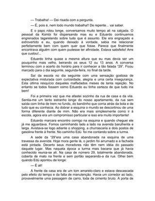 — Trabalha! — Dei risada com a pergunta. 
— É, pois é, nem todo mundo trabalha!! De repente... vai saber. 
E o papo rolou longe, conversamos muito tempo ali na calçada. O 
pessoal da Kombi foi dispersando mas eu e Eduardo continuamos 
engrenados tagarelando sobre tudo que é assunto. Ele era engraçado e 
extrovertido e eu, quando deixado à vontade, sabia me relacionar 
perfeitamente bem com quem quer que fosse. Parece que finalmente 
encontrava alguém com quem pudesse ter afinidade. Estava satisfeito! Arre 
que custou!... 
Eduardo tinha quase a mesma altura que eu mas devia ser um 
pouquinho mais velho, beirando os seus 12 ou 13 anos. A conversa 
terminou com o acerto do horário para ir conhecer a tão falada “29”. Ficou 
marcado para o dia seguinte, segunda-feira, no final da tarde. 
Saí da escola no dia seguinte com uma sensação gostosa de 
expectativa misturada com curiosidade, alegria e uma certa insegurança. 
Esta última resquício daqueles malfadados meses de tanta rejeição. No 
entanto se todos fossem como Eduardo eu tinha certeza de que tudo iria 
bem! 
Foi a primeira vez que me afastei sozinho da rua de casa e da vila. 
Sentia-me um tanto estranho longe do nosso apartamento, da rua sem 
saída com linha de trem no fundo, do bandinho que corria atrás da bola e de 
tudo que eu conhecia. Ao dobrar a esquina o mundo se descortinou de uma 
forma diferente diante de mim. Não era mais simplesmente como ir à 
escola, agora era um compromisso particular e isso era muito importante! 
Eduardo marcara encontro comigo na esquina e quando cheguei ele 
já me aguardava. Fomos caminhando lado a lado na avenida barulhenta e 
larga. Avistava-se logo adiante o shopping, a churrascaria e dois postos de 
gasolina frente à frente. No caminho Edú foi me contando sobre a turma. 
A sede da “29”era uma casa abandonada na esquina de uma 
travessa da avenida. Hoje mora gente lá, o jardim foi arrumado e a fachada 
está pintada. Decerto seus moradores não têm nem idéia do passado 
daquele lugar. Mas naquela época a turma mais bacana que já havia 
conhecido reunia-se ali. Na casa de número 29, totalmente abandonada, 
coberta de mato na frente e sem portão separando-a da rua. Olhei bem 
quando Edú apontou de longe: 
— É ali! 
A frente da casa era de um tom amarelo-claro e estava descascada 
pelo efeito do tempo e da falta de manutenção. Havia um corredor ao lado, 
provavelmente uma passagem de carro, toda de cimento bruto. A porta de 
 