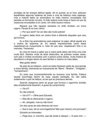 privilégio de ter energia elétrica ligada. Ali no quintal, ao ar livre, estavam 
espalhadas algumas cadeiras de praia e uma de balanço meio capenga, 
mas a maioria deles se acomodava no chão mesmo, encostados nas 
paredes ou formando círculos. O chão estava muito limpo e havia um par de 
vassouras encostadas à um canto. Um rádio tocava música. 
Reparei que três rapazes sentados no chão dividiam um único 
cigarro. Pensei lá no meu íntimo: 
— Por que será? Vai ver eles são muito pobres! 
O cigarro deles tinha um cheiro forte e diferente daqueles que meu 
pai fumava. 
Eu e Edú nos acomodamos para engrenar no papo, afinal aquele era 
o motivo de estarmos ali. Eu estava impressionado como todos 
respeitavam-se mutuamente e, mais do que isso, respeitavam Edu e os 
menores. Tremendo! 
Eu viria em breve a saber que a maior parte deles não tinha uma vida 
muito fácil. Garotos vindo de lares destruídos, da pobreza muitas vezes, 
com pais e irmãos envolvidos com a polícia outras tantas, muita história de 
alcoolismo e drogas dentro do seio familiar e mesmo no meio deles. 
Mas gostei deles! 
Do jeito de se tratarem, como se todos fizessem parte de uma grande 
e única família, chamando-se mutuamente de “Mano”, “Brother”, “Chegado”, 
“Companheiro”. 
Eu creio que inconscientemente eu buscava uma família. Faltava 
aquele aconchego dentro de casa, aquela aceitação. Eu não sabia 
exatamente o quê me faltava, só sei que eu precisava demais. 
Quando chegamos perto do grupo que fumava o cigarrinho dividido 
eles simplesmente disseram, à guisa de cumprimento: 
— Vai aí? 
Eu não entendi. 
— Vai aí?? — Olhei para Eduardo. 
— Eles tão te oferecendo o cigarro. 
— Ah, obrigado, mas eu não fumo! 
Um dos caras da roda ofereceu de novo: 
— Que é isso, dá só uma tragadinha! Não quer mesmo uma provada? 
Eduardo se intrometeu: 
— Pega leve, ô, maninho, que ele ainda é cabaço! — E para mim. — 
 