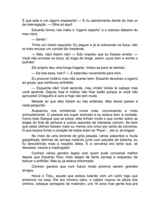 É que este é um cigarro espeeerto! — E riu abertamente diante do meu ar 
de interrogação. — Olha só aqui! 
Eduardo tomou nas mãos o “cigarro esperto” e o colocou debaixo do 
meu nariz. 
— Sente ! 
Tinha um cheiro esquisito. Eu peguei e já ia colocando na boca, não 
ia mais recusar um convite tão insistente. 
— Não, não! Assim não! — Edú impediu que eu fizesse errado. — 
Você não encosta na boca, só traga de longe, assim, puxa bem e enche o 
pulmão! 
Ele próprio deu uma longa tragada. Voltou-se para os demais: 
— Da boa essa, hein? — E estendeu novamente para mim. 
Eu procurei imitá-lo mas não acertei bem. Eduardo devolveu o cigarro 
ao grupo, que continuou entretido. 
— Esquenta não! Você aprende, meu irmão! Ainda tá cabaço mas 
você aprende. Depois hoje é melhor não ficar balão porque aí você não 
aproveita! O bagulho é caro e hoje não tem muito. 
Metade do que eles diziam eu não entendia. Mas deixei passar e 
nada perguntei. 
Acabamos nos entretendo numa roda, conversando e rindo 
animadamente. O pessoal era super animado e eu estava bem à vontade. 
Como toda Gangue que se preze, eles tinham muito o que contar sobre as 
brigas do final de semana e outros assuntos de interesse comum. Se bem 
que estes últimos fossem mais ou menos uns cinco por cento da conversa. 
O que tocava fundo o coração de todos eram os “Paus”... isto é, as brigas! 
No meio de uma torrente de gíria pesada, vários palavrões e muita 
gargalhada, latinhas de cerveja rodando junto com pacotes de bolacha, eu 
fui descobrindo mais a respeito deles. E a conversa era tanta que, se 
deixasse, varava a madrugada! 
Conheci vários garotos legais com quem pude conversar melhor 
depois que Eduardo ficou meio alegre de tanta cerveja e esqueceu de 
bancar o anfitrião. Mas eu já estava enturmado. 
Conheci garotos que num futuro muito próximo seriam grandes 
amigos. 
Havia o Tistu, aquele que estava lutando com um outro logo que 
entramos na casa. Ele era moreno claro, o cabelo roçava na altura dos 
ombros, sotaque carregado de malandro, uns 16 anos mas gente boa prá 
 