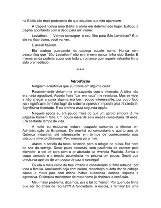 na Bíblia são mais poderosos do que aqueles que não aparecem. 
A Capelã tomou uma Bíblia e abriu em determinado lugar. Esticou a 
página apontando com o dedo para um nome. 
Leviathan. — Vamos consagrar o seu filho para São Leviathan? E aí 
ele vai ficar ótimo, você vai ver. 
E assim fizeram. 
Ela acabou guardando na cabeça aquele nome. Nunca nem 
desconfiou que “São Leviathan” não era e nem nunca tinha sido Santo. E 
menos ainda poderia supor que todo o romance com aquele estranho tinha 
sido premeditado. 
*** 
Introdução 
Ninguém acreditava que eu “daria em alguma coisa”. 
Recentemente vinham-me ameaçando com o internato. A idéia não 
era nada agradável. Aquela frase “dar em nada” me revoltava. Mas se viver 
e não chegar a coisa alguma era bem pouco interessante, por outro lado 
isso significava também fugir do sistema opressor imposto pela Sociedade. 
Significava liberdade. E eu preferia esta segunda opção. 
Naquela época eu era pouco mais do que um garoto embora já me 
julgasse homem feito. Em pouco mais de seis meses completaria 18 anos. 
Era bastante tempo de vida. 
A noite eu estudava, estava ocupado cursando o técnico em 
Administração de Empresas. De manhã eu completava o quarto ano de 
Química Industrial, até interessante em termos de conhecimento mas 
inócuo a nível profissional. Pelo menos para mim. 
Afastei o cabelo da testa, olhando para o relógio de pulso. Era hora 
de sair do serviço. Desci pelas escadas, sem paciência de esperar pelo 
elevador, e dei de cara com o ar abafado da Avenida Paulista. Sentia o 
corpo cansado e a tensão acumulada me pesava um pouco. Decidi que 
precisava apenas de um pouco de paz e sossego! 
Eu era o mais velho de três irmãos e considerado o “filho rebelde” por 
toda a família. Analisando hoje com calma, reconheço quanta dor de cabeça 
causei a meus pais com minha índole audaciosa, curiosa, inquieta e 
agressiva. O simples mencionar do meu nome já cheirava a confusão. 
Meu maior problema, digamos, era o tal do “limite”. Por que tudo tinha 
que ser tão cheio de regras??! A Sociedade, a escola, a família! De uma 
 