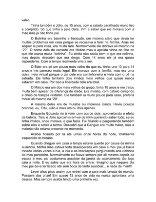 valer. 
Tinha também o Júlio, de 15 anos, com o cabelo parafinado muito liso 
e comprido. Só que tinha a pele clara. Vim a saber que ele morava com a 
mãe mas já não tinha pai. 
O Bolinha era baixinho e troncudo, um moreno claro que devia ter 
muitos problemas em casa porque se recusava a falar na família. Aliás ele 
sequer ia para casa, era muito raro. Normalmente ele morava ali mesmo na 
“29”. O nome dele de verdade era Helton mas o apelido vinha do fato de 
que ele usava muita “bolinha”. Eu ainda não sabia bem o que era bolinha, 
mas depois descobri que era droga. Com 14 anos ele já era quase 
dependente. Com o tempo realmente viria a ser. 
O Éder era só um pouco mais velho do que eu, tinha uns 13 para 14 
anos e me pareceu muito legal. Ele morava com a família, mas era uma 
coisa meio virtual porque o pai dele era caminhoneiro e vivia com o pé na 
estrada. Ele tinha também dois irmãos mais velhos que quase nunca 
estavam em casa. Por isso a liberdade dele era total. 
O Márcio era um dos mais velhos do grupo, tinha 18 anos e me tratou 
muito bem apesar da diferença de idade. Era mulato, com cabelo comprido 
e cheio de tranças rastafari. Ele também ia muito pouco para casa, preferia 
morar ali mesmo na “29”. 
A maioria deles era de mulatos ou morenos claros. Havia poucos 
brancos, eu, Edú, Júlio e mais um ou dois apenas. 
Enquanto Eduardo ria à valer com outros dois, aproveitando o efeito 
da bebida, Tistu e Júlio aproximaram-se de mim querendo saber tudo, se eu 
tinha irmãos, onde morava, o que fazia. Fui falando e perguntando também 
sobre eles e sobre a turma. Descobri que a Gangue era muito maior, mas a 
maioria não estava presente no momento. 
Acabei ficando por lá até umas onze horas da noite, totalmente 
esquecido do horário. 
Quando cheguei em casa o tempo estava quente por causa da minha 
ausência. Minha mãe estava toda desesperada em casa e meu pai já havia 
rodado várias vezes a rua, a vila e as imediações perguntando aos vizinhos 
do meu paradeiro. Normalmente eu ficava sempre por ali mesmo depois da 
escola e meu pai costumava assobiar da janela do apartamento tão logo 
caía a noite. E eu sabia que era hora de entrar. Imagino que naquele dia 
meu pai deva ter ficado até sem boca de tanto assobiar... e nada de mim!!! 
Levei altos pitos assim que entrei com a cara mais lavada do mundo. 
Passava das onze! Em quase 12 anos de vida eu nunca aprontara uma 
dessas. Mas sempre acaba tendo uma primeira vez. 
 