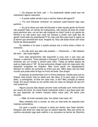 — Eu esqueci da hora, pai! — Fui explicando rápido antes que me 
sobrassem alguns cascudos. 
— E posso saber aonde é que o senhor esteve até agora?!! 
— Fui com Eduardo conhecer um pessoal super-bacana logo aqui 
pertinho... 
— Eu já te disse que este tal Eduardo e toda aquela gente da Kombi 
não presta!!! São um bando de maloqueiros, não precisa de bola de cristal 
para adivinhar isso, vai ver tem até marginal no meio! Você é um garoto de 
família e eu não quero que você me comece a andar com este tipo de 
gente! Você está me entendendo??! Eu não criei filho para isso! E agora vá 
já dormir que amanhã tem aula. Imagine só, ficou até estas horas com esse 
bando de desocupados! 
Eu obedeci e fui para o quarto porque era a única coisa a fazer no 
momento. 
— Eu não acho que eles não prestam. — Raciocinei. — Me trataram 
tão bem... são super-legais! 
Com este pensamento não esquentei a cuca com o que meu pai 
dissera, e adormeci. Tinha adorado a Gangue! E realmente as advertências 
entraram por um ouvido e saíram pelo outro. Todas as tardes depois da 
aula eu fugia para a “29”. Só que procurava chegar cedo em casa para não 
despertar suspeitas de ninguém. Mas como aquilo me desagradava! 
Sempre no melhor da conversa eu tinha que sair. Além disso não era todo 
mundo que podia estar lá logo no início da tarde. Que droga! 
O pessoal, já acostumado com a minha presença, insistia para que eu 
ficasse mais tempo mas eu sabia que não dava. E ia para casa no maior 
tédio, a contragosto. Ia ficar em casa mas...e daí? Meu coração já estava 
longe. Em pouco tempo eu me sentia mais em casa na Gangue do que em 
meu próprio lar. 
Alguns poucos dias depois arrumei mais confusão com minha família 
por causa da turma. Eu havia ficado matutando sobre o que fazer para não 
ter que depender do horário imposto pelos meus pais. Só havia uma 
solução, 
— Mãe, tô muito cansado hoje. Vou deitar mais cedo, tá? 
Meio entretida com a novela, só veio um boa-noite de resposta sem 
maiores comentários. 
Fui para o quarto e tranquei a porta por dentro sem fazer barulho. 
Ninguém pôs tento em nada do que eu estava fazendo. Meu pai comia na 
cozinha escutando jogo pelo radinho e eu escutava os berros de Otavinho 
 