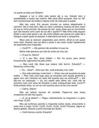 no quarto ao lado com Roberto. 
Apaguei a luz e olhei pela janela até a rua. Estudei bem a 
possibilidade e resolvi sair mesmo. Não seria difícil escapulir, ficar na “29” 
sem compromisso de horário e depois subir de volta para o quarto. 
Não deu outra. Em poucos minutos eu estava alegremente à 
caminho. Até aí tudo bem. Mas na volta o problema mostrou-se bem maior 
do que eu tinha previsto. Na pressa de sair, quem disse que eu me lembrei 
que não haveria como subir da rua até o quarto??? Não tinha onde segurar 
direito e nem onde apoiar o pé. Na minha aflição nem pensei em voltar até a 
Gangue e pedir ajuda ao pessoal. A alternativa era tocar a campainha... 
Meus pais já estavam preparados para dormir, afinal já era quase 
meia noite. Quando meu pai abriu a porta vi seu rosto mudar rapidamente 
de espantado para indignado. 
— Você??!! — Ele parecia não acreditar no que via. 
Minha mãe apareceu por trás do ombro do meu pai: 
— O que foi, Otávio? 
— É o seu filho, dona Odete! — Ele me puxou para dentro 
bruscamente, agarrando-me pelo ombro. 
— Mas você não disse que estava indo dormir, Eduardo?! — 
Reclamou minha mãe. 
— Eu... disse?... Acho que não, você entendeu mal, mãe! 
— Sua mãe entendeu muito bem! — Gritou meu pai puxando-me pela 
orelha. — Pelo visto você fugiu para se encontrar com aquela gentinha e 
agora vem com mentiras em casa! Até quando isso vai continuar?! — Ele 
deu-me um pescoção. — Eu vou repetir pela última vez: você não se 
encontra mais com esse tal Eduardo e essa maloqueirada toda, ouviu??! 
Está proibido disso, ou vai ver com quantos paus se faz uma canoa! 
— Calma, Otávio! 
Meu pai estava nervoso de verdade. Pegou-me pelo braço 
arrastando-me até meu quarto. 
— E vai já deitar!!! — Pegou violentamente na maçaneta e a girou 
com força: CLAC! 
Meu pai continuou girando a maçaneta outras vezes, empurrando a 
porta com o corpo: CLAC, CLAC, CLAC, CLAC, CLAC! Porcaria. Agora eu 
estava gelado. Deixara a porta trancada por dentro. 
— Você trancou a porta, Eduardo? 
 