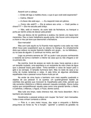 Assenti com a cabeça. 
— Então dê logo a maldita chave, o que é que você está esperando? 
— Calma, Otávio! 
— A chave não está aqui... — Eu respondi meio em pânico. 
— Como não está?!! — Ele já estava aos urros. — Você perdeu a 
chave??? — Ele me sacudia pelo braço. 
— Não, está aí mesmo, do outro lado da fechadura, eu tranquei a 
porta por dentro antes de descer pela janela! 
Meu pai deixou de ter paciência e acabou me dando uns tapas bem 
merecidos. Deu a maior trabalheira aquela porta, não houve como empurrar 
a chave e meu pai teve que desmontar a fechadura. 
Que mancada! 
Mas com tudo aquilo eu fui ficando mais esperto e era cada vez mais 
difícil meus pais suspeitarem que eu estava na Gangue. Eu simplesmente 
dizia que estava na escola fazendo trabalho em grupo... ou na biblioteca... 
ou na casa de alguém. E continuei na minha, sem dó! 
Logo na primeira semana de “29” eu pude ir aos poucos conhecendo 
o restante da turma e também o interior da casa que eu não chegara a ver 
no primeiro dia. 
Na cozinha, local de acesso ao resto da casa, havia apenas a pia e 
um lampião roubado, uma espiriteira e um recipiente de vidro cheio de água 
que o pessoal trazia para beber. Tinha também a caixa de isopor para o 
gelo e as cervejas. O lampião iluminava bem. Mas no resto da casa a luz 
vinha de muitas lanternas e velas. A sala tinha só algumas almofadas 
espalhadas mas o pessoal nunca ficava muito por ali. 
No andar de cima havia o banheiro com meio espelho quebrado e 
objetos de uso pessoal. E os quartos: um quartel-general repleto de 
colchões dos garotos que moravam lá. Espalhados pelo chão, percebi que 
não somente o Bolinha e o Márcio estavam naquela condição. Havia muitos 
outros que compartilhavam aquela casa como uma grande família: o Nenê, 
o Carlinhos, o Marcos, o Águia, o Fiúza, dentre outros. 
Mas tudo era limpo, nada cheirava mal, não havia desordem. Até o 
banheiro era razoável. 
Geralmente o pessoal andava com roupas “da hora”, bem transadas. 
Volta e meia vinham contando a última: 
— Pois é, o cara maior trouxa, deu sopa e enquanto o Bolinha 
perguntava as horas eu “fiz a função”, “güentei” a carteira do goiabão na 
 