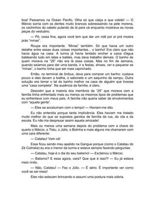 boa! Passamos na Ocean Pacific. Olha só que calça e que colete! — O 
Márcio sorria com os dentes muito brancos sobressaindo na pele morena, 
os cachinhos do cabelo pulando de lá para cá enquanto mostrava as novas 
peças do vestuário. 
— Pô, coisa fina, agora você tem que dar um rolê por aí prá mostra 
prás “minas”. 
Roupa era importante. “Minas” também. Só que havia um outro 
detalhe entre essas duas coisas importantes... o banho! Era claro que não 
havia água na casa. A turma já havia tentado encher a caixa d'água 
baldeando tudo em latas e baldes, mas dava trabalho demais. O banho de 
quem morava na “29” não era lá essa coisas. Mas no fim de semana, 
quando saíamos para dar uma banda, ir a festas, shows, ver e paquerar as 
“minas”, o banho tinha que ser mais caprichado. 
Então, no terminal de ônibus, dava para comprar um banho: custava 
pouco e eles davam a toalha, o sabonete e um saquinho de xampu. Outra 
solução era tomar o tal do banho melhor na casa de alguém que tivesse 
uma “casa completa”. Na ausência da família, é claro. 
Descobri que a maioria dos membros da “29” que morava com a 
família tinha enfrentado mais ou menos os mesmos tipos de problemas que 
eu enfrentava com meus pais. A família não queria saber de envolvimentos 
com “aquela gente”. 
— Eles se acostumam com o tempo! — Haviam-me dito. 
Eu não entendia porque tanta implicância. Eles haviam me tratado 
muito melhor do que os supostos garotos de família da rua, da vila e da 
escola. Eu não iria desprezar assim aquela amizade! 
Mais ou menos uma semana depois do problema com a chave do 
quarto o Márcio, o Tistu, o Júlio, o Bolinha e mais alguns me chamaram com 
uma cara diferente: 
— Catatau! Vem cá! 
Esse ficou sendo meu apelido na Gangue porque (como o Catatau do 
Zé Colméia) eu era o menor da turma e estava sempre fazendo perguntas. 
— Catatau, hoje é o dia do seu batismo! — Exclamou o Márcio. 
— Batismo? E essa agora, cara? Que que é isso?! — Eu já estava 
meio rindo. 
— Não, Catatau! — Fez o Júlio. — É sério. É importante ver como 
você se sai nisso! 
Eles não estavam brincando e assumi uma postura mais sóbria. 
 
