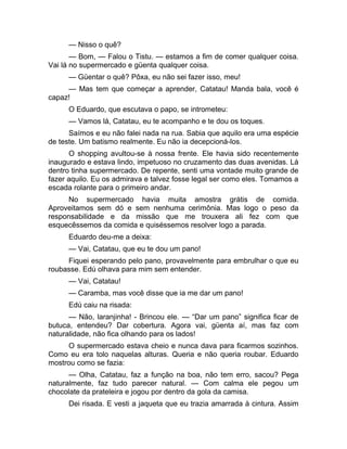 — Nisso o quê? 
— Bom, — Falou o Tistu. — estamos a fim de comer qualquer coisa. 
Vai lá no supermercado e güenta qualquer coisa. 
— Güentar o quê? Pôxa, eu não sei fazer isso, meu! 
— Mas tem que começar a aprender, Catatau! Manda bala, você é 
capaz! 
O Eduardo, que escutava o papo, se intrometeu: 
— Vamos lá, Catatau, eu te acompanho e te dou os toques. 
Saímos e eu não falei nada na rua. Sabia que aquilo era uma espécie 
de teste. Um batismo realmente. Eu não ia decepcioná-los. 
O shopping avultou-se à nossa frente. Ele havia sido recentemente 
inaugurado e estava lindo, impetuoso no cruzamento das duas avenidas. Lá 
dentro tinha supermercado. De repente, senti uma vontade muito grande de 
fazer aquilo. Eu os admirava e talvez fosse legal ser como eles. Tomamos a 
escada rolante para o primeiro andar. 
No supermercado havia muita amostra grátis de comida. 
Aproveitamos sem dó e sem nenhuma cerimônia. Mas logo o peso da 
responsabilidade e da missão que me trouxera ali fez com que 
esquecêssemos da comida e quiséssemos resolver logo a parada. 
Eduardo deu-me a deixa: 
— Vai, Catatau, que eu te dou um pano! 
Fiquei esperando pelo pano, provavelmente para embrulhar o que eu 
roubasse. Edú olhava para mim sem entender. 
— Vai, Catatau! 
— Caramba, mas você disse que ia me dar um pano! 
Edú caiu na risada: 
— Não, laranjinha! - Brincou ele. — “Dar um pano” significa ficar de 
butuca, entendeu? Dar cobertura. Agora vai, güenta aí, mas faz com 
naturalidade, não fica olhando para os lados! 
O supermercado estava cheio e nunca dava para ficarmos sozinhos. 
Como eu era tolo naquelas alturas. Queria e não queria roubar. Eduardo 
mostrou como se fazia: 
— Olha, Catatau, faz a função na boa, não tem erro, sacou? Pega 
naturalmente, faz tudo parecer natural. — Com calma ele pegou um 
chocolate da prateleira e jogou por dentro da gola da camisa. 
Dei risada. E vesti a jaqueta que eu trazia amarrada à cintura. Assim 
 