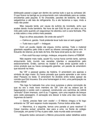 disfarçado passei a jogar por dentro da camisa tudo o que eu achasse útil. 
O que ficava na barriga eu ia empurrando com naturalidade para as costas, 
encobertas pela jaqueta. E foi chocolate, pacotes de bolacha, de balas, 
salgadinhos e até lata de refrigerante. Eu e ele fazíamos a rapa, rindo a 
mais não poder. 
Mas naquela tarde, por causa da euforia da novidade, acho que 
acabei dando muita bandeira. Na hora de sair Edú foi por um lado e eu ia 
indo pelo outro quando um segurança me abordou com a cara fechada. Pôs 
a mão sobre o meu ombro meio pesada. 
Ergui os olhos assustado. De onde ele saíra?? 
— Calma aí, garoto. Você pretende levar tudo isso aí sem pagar?! 
— Tudo isso o quê? — Indaguei. 
Com um puxão rápido ele ergueu minha camisa. Todo o material 
güentado espalhou pelo chão e senti os olhares convergindo para mim. Vi 
Eduardo de relance, já do lado de fora. Ele fazia sinal para eu dar no pé. 
— Pois você fica aqui comigo, moleque, enquanto chamo a FEBEM! 
Não esperei mais nada, azulei! Eu nunca havia corrido tanto, saímos 
empurrando todo mundo nas escadas rolantes e escapulimos pelo 
estacionamento. Então, caímos na risada! E mais ainda quando exibi o 
único produto que eu havia conseguido güentar, um pacote de amendoim 
que escondi na meia. 
Na “29” o pessoal gostou da história. O amendoim era apenas o 
símbolo de algo maior. Eu havia provado que queria aprender a ser como 
eles! Passara no teste. O amendoim foi dividido entre todos apesar da 
comida que Edú trouxera. Era uma homenagem à mim, uma participação na 
minha vitória! 
Tão logo fui batizado tive uma nova surpresa e plena convicção de 
que eu era o mais novo membro da “29”. Um dia eu estava por lá 
bagunçando o coreto com o pessoal, construindo uns carrinhos de rolimã 
“animais”! Eram imensos, com 6 ou 7 lugares, com uma espécie de breque 
para cada passageiro. A sensação era descer à toda uma das ruas mais 
íngremes do bairro! 
— Gente, preciso falar com vocês! — O Márcio chegou e foi logo 
entrando na “29” sem esperar muita resposta. Fomos todos atrás dele. 
— Maninhos, é o seguinte, temos uma parada aí para resolver! O 
César mandou avisar: amanhã, dez para a uma, na frente do colégio 
Conceição, em ponto! O Pau é para valer, todo mundo está convocado! 
Enquanto todos cercavam o Márcio procurando saber detalhes sobre 
 