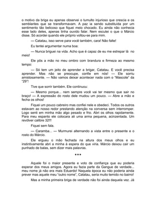 o motivo da briga eu apenas observei o tumulto injurioso que crescia e os 
semblantes que se transformavam. A paz ia sendo substituída por um 
sentimento tão belicoso que fiquei meio chocado. Eu ainda não conhecia 
esse lado deles, apenas tinha ouvido falar. Nem escutei o que o Márcio 
disse. Só acordei quando ele próprio voltou-se para mim. 
— Catatau, isso serve para você também, cara! Não falte! 
Eu tentei argumentar numa boa: 
— Nunca briguei na vida. Acho que é capaz de eu me estrepar lá no 
meio! 
Ele pôs a mão no meu ombro com brandura e firmeza ao mesmo 
tempo: 
— Só tem um jeito de aprender a brigar, Catatau. E você precisa 
aprender. Mas não se preocupe, confie em nós! — Ele sorriu 
amistosamente. — Não vamos deixar acontecer nada com o “Mascote” da 
“29”! 
Tive que sorrir também. Ele continuou: 
— Mesmo porque... nem sempre você vai ter mesmo que sair no 
braço! — A expressão do rosto dele mudou um pouco. — Abre a mão e 
fecha os olhos! 
Fiquei um pouco cabreiro mas confiei nele e obedeci. Todos os outros 
estavam ao nosso redor prestando atenção na conversa sem interromper. 
Logo senti em minha mão algo pesado e frio. Abri os olhos rapidamente. 
Para meu espanto ele colocara ali uma arma pequena, acinzentada. Um 
revólver calibre 32!!! 
Fiquei sem fala. 
— Caramba... — Murmurei alternando a vista entre o presente e o 
rosto do Márcio. 
Ele ergueu o mão fechada na altura dos meus olhos e eu 
instintivamente abri a minha à espera do que viria. Márcio deixou cair um 
punhado de balas, sem dizer mais palavras. 
*** 
Aquele foi o maior presente e voto de confiança que eu poderia 
esperar dos meus amigos. Agora eu fazia parte da Gangue de verdade... 
meu nome já não era mais Eduardo! Naquela época eu não poderia ainda 
prever mas aquele meu “outro nome”, Catatau, seria muito temido no bairro! 
Mas a minha primeira briga de verdade não foi ainda daquela vez. Já 
 