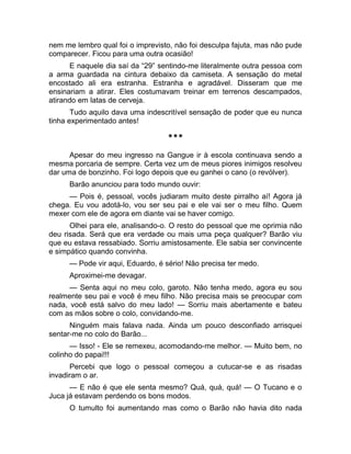 nem me lembro qual foi o imprevisto, não foi desculpa fajuta, mas não pude 
comparecer. Ficou para uma outra ocasião! 
E naquele dia saí da “29” sentindo-me literalmente outra pessoa com 
a arma guardada na cintura debaixo da camiseta. A sensação do metal 
encostado ali era estranha. Estranha e agradável. Disseram que me 
ensinariam a atirar. Eles costumavam treinar em terrenos descampados, 
atirando em latas de cerveja. 
Tudo aquilo dava uma indescritível sensação de poder que eu nunca 
tinha experimentado antes! 
*** 
Apesar do meu ingresso na Gangue ir à escola continuava sendo a 
mesma porcaria de sempre. Certa vez um de meus piores inimigos resolveu 
dar uma de bonzinho. Foi logo depois que eu ganhei o cano (o revólver). 
Barão anunciou para todo mundo ouvir: 
— Pois é, pessoal, vocês judiaram muito deste pirralho aí! Agora já 
chega. Eu vou adotá-lo, vou ser seu pai e ele vai ser o meu filho. Quem 
mexer com ele de agora em diante vai se haver comigo. 
Olhei para ele, analisando-o. O resto do pessoal que me oprimia não 
deu risada. Será que era verdade ou mais uma peça qualquer? Barão viu 
que eu estava ressabiado. Sorriu amistosamente. Ele sabia ser convincente 
e simpático quando convinha. 
— Pode vir aqui, Eduardo, é sério! Não precisa ter medo. 
Aproximei-me devagar. 
— Senta aqui no meu colo, garoto. Não tenha medo, agora eu sou 
realmente seu pai e você é meu filho. Não precisa mais se preocupar com 
nada, você está salvo do meu lado! — Sorriu mais abertamente e bateu 
com as mãos sobre o colo, convidando-me. 
Ninguém mais falava nada. Ainda um pouco desconfiado arrisquei 
sentar-me no colo do Barão... 
— Isso! - Ele se remexeu, acomodando-me melhor. — Muito bem, no 
colinho do papai!!! 
Percebi que logo o pessoal começou a cutucar-se e as risadas 
invadiram o ar. 
— E não é que ele senta mesmo? Quá, quá, quá! — O Tucano e o 
Juca já estavam perdendo os bons modos. 
O tumulto foi aumentando mas como o Barão não havia dito nada 
 