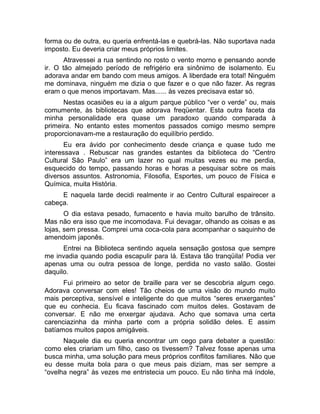 forma ou de outra, eu queria enfrentá-las e quebrá-las. Não suportava nada 
imposto. Eu deveria criar meus próprios limites. 
Atravessei a rua sentindo no rosto o vento morno e pensando aonde 
ir. O tão almejado período de refrigério era sinônimo de isolamento. Eu 
adorava andar em bando com meus amigos. A liberdade era total! Ninguém 
me dominava, ninguém me dizia o que fazer e o que não fazer. As regras 
eram o que menos importavam. Mas...... às vezes precisava estar só. 
Nestas ocasiões eu ia a algum parque público “ver o verde” ou, mais 
comumente, às bibliotecas que adorava freqüentar. Esta outra faceta da 
minha personalidade era quase um paradoxo quando comparada à 
primeira. No entanto estes momentos passados comigo mesmo sempre 
proporcionavam-me a restauração do equilíbrio perdido. 
Eu era ávido por conhecimento desde criança e quase tudo me 
interessava . Rebuscar nas grandes estantes da biblioteca do “Centro 
Cultural São Paulo” era um lazer no qual muitas vezes eu me perdia, 
esquecido do tempo, passando horas e horas a pesquisar sobre os mais 
diversos assuntos. Astronomia, Filosofia, Esportes, um pouco de Física e 
Química, muita História. 
E naquela tarde decidi realmente ir ao Centro Cultural espairecer a 
cabeça. 
O dia estava pesado, fumacento e havia muito barulho de trânsito. 
Mas não era isso que me incomodava. Fui devagar, olhando as coisas e as 
lojas, sem pressa. Comprei uma coca-cola para acompanhar o saquinho de 
amendoim japonês. 
Entrei na Biblioteca sentindo aquela sensação gostosa que sempre 
me invadia quando podia escapulir para lá. Estava tão tranqüila! Podia ver 
apenas uma ou outra pessoa de longe, perdida no vasto salão. Gostei 
daquilo. 
Fui primeiro ao setor de braille para ver se descobria algum cego. 
Adorava conversar com eles! Tão cheios de uma visão do mundo muito 
mais perceptiva, sensível e inteligente do que muitos “seres enxergantes” 
que eu conhecia. Eu ficava fascinado com muitos deles. Gostavam de 
conversar. E não me enxergar ajudava. Acho que somava uma certa 
carenciazinha da minha parte com a própria solidão deles. E assim 
batíamos muitos papos amigáveis. 
Naquele dia eu queria encontrar um cego para debater a questão: 
como eles criariam um filho, caso os tivessem? Talvez fosse apenas uma 
busca minha, uma solução para meus próprios conflitos familiares. Não que 
eu desse muita bola para o que meus pais diziam, mas ser sempre a 
“ovelha negra” às vezes me entristecia um pouco. Eu não tinha má índole, 
 
