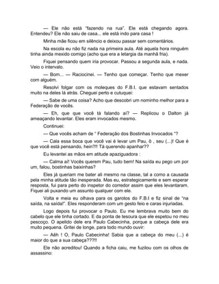 — Ele não está “fazendo na rua”. Ele está chegando agora. 
Entendeu? Ele não saiu de casa... ele está indo para casa ! 
Minha mãe ficou em silêncio e deixou passar sem comentários. 
Na escola eu não fiz nada na primeira aula. Até aquela hora ninguém 
tinha ainda mexido comigo (acho que era a letargia da manhã fria). 
Fiquei pensando quem iria provocar. Passou a segunda aula, e nada. 
Veio o intervalo. 
— Bom... — Raciocinei. — Tenho que começar. Tenho que mexer 
com alguém. 
Resolvi folgar com os moleques do F.B.I. que estavam sentados 
muito na deles lá atrás. Cheguei perto e cutuquei: 
— Sabe de uma coisa? Acho que descobri um nominho melhor para a 
Federação de vocês. 
— Eh, que que você tá falando aí? — Replicou o Dalton já 
ameaçando levantar. Eles eram invocados mesmo. 
Continuei: 
— Que vocês acham de “ Federação dos Bostinhas Invocados “? 
— Cala essa boca que você vai é levar um Pau, ô , seu (...)! Que é 
que você está pensando, hein?!! Tá querendo apanhar?? 
Eu levantei as mãos em atitude apaziguadora : 
— Calma aí! Vocês querem Pau, tudo bem! Na saída eu pego um por 
um, falou, bostinhas baixinhas? 
Eles já queriam me bater ali mesmo na classe, tal a como a causada 
pela minha atitude tão inesperada. Mas eu, estrategicamente e sem esperar 
resposta, fui para perto do inspetor do corredor assim que eles levantaram. 
Fiquei ali puxando um assunto qualquer com ele. 
Volta e meia eu olhava para os garotos do F.B.I e fiz sinal de “na 
saída, na saída!”. Eles responderam com um gesto feio e caras injuriadas. 
Logo depois fui provocar o Paulo. Eu me lembrava muito bem do 
cabelo que ele tinha cortado. E da ponta de tesoura que ele espetou no meu 
pescoço. O apelido dele era Paulo Cabecinha, porque a cabeça dele era 
muito pequena. Gritei de longe, para todo mundo ouvir: 
— Aêh ! O, Paulo Cabecinha! Sabia que a cabeça do meu (...) é 
maior do que a sua cabeça???!! 
Ele não acreditou! Quando a ficha caiu, me fuzilou com os olhos de 
assassino: 
 