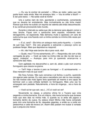 — Eu vou te encher de porrada! — Olhou ao redor, sabia que não 
podia fazer nada ainda. Mas me ameaçou feio: — Vou te enfiar a faca!!! — 
E daí para baixo. — Na saída você tá morto! 
Uns e outros riam de mim, apontando e cochichando, comentando 
que eu deveria ter endoidecido. Mas incrivelmente eu não tinha medo! 
Parece que tinha me subido um espírito de valentia até então desconhecido. 
E eu continuei provocando todo mundo. 
Durante o intervalo eu sabia que não ia demorar para alguém comer o 
meu lanche. Fiquei com o sanduíche bem exposto, mordendo bem 
devagarzinho, só esperando. Não demorou muito e apareceu um cara de 
outra turma que vivia ficando com a minha comida no mínimo três vezes por 
semana. 
— E aí, cara? - Ele tinha um sotaque meio porto-riquenho. — Lanche 
de quê hoje, hein? - Ele veio gingando e esticando o pescoço como se 
pudesse farejar. Mais que depressa eu respondi: 
— Ah, não! Hoje este lanche não é para você, não! 
— Qualé, meu? Tá me estranhando, é?! — Respondeu ele com a fala 
carregada de gíria. — Você vai rodar na minha mão se não me der isso aí 
agora, moleque! — Avançou para mim já querendo arrancar-me o 
sanduíche das mãos. 
Com agilidade me desvencilhei e, sem dó, atolei o pão num enorme 
formigueiro que crescia na grama. 
— Taí!!! Hoje o lanche é para as formigas! — E acintosamente: — 
Elas merecem mais do que você ! 
Ele ficou furioso. Não quis conversa e já fechou o punho, querendo 
me agarrar pela camisa. Eu voei para a secretaria com ele no meu encalço. 
Se não tivesse sido mais ligeiro teria apanhado ali mesmo e era capaz de 
terminar com a cara enfiada também no formigueiro. Mais uma vez fui 
ameaçado sem piedade. Naturalmente, a hora da vingança... era a hora da 
saída ! 
— Você vai ter que sair, seu (...)! E aí você vai ver! 
Novamente na classe, a próxima vítima foi o Tucano que vivia 
pegando a minha borracha. Era um inferno, não havia borracha que durasse 
mais que dois dias na minha mão. E quando eu ia atrás ele jogava a 
borracha dentro da cueca. Eu estava cheio! Minha mãe havia comprado 
para mim uma borracha de Itú, daquelas gigantes, e então eu a cortei em 
pedacinhos e cada dia levava um. Assim eles podiam me roubar à vontade 
que o prejuízo era menor. 
 