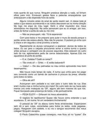 mais quente do que nunca. Ninguém prestava atenção a nada, só tinham 
olhos para mim. Enviavam gestos feios e palavras ameaçadoras que 
antecipavam a tão esperada hora da saída. 
Alguns minutos antes do sinal de saída resolvi sair. A classe toda já 
sabia o que estava acontecendo e os rostos desviaram-se na minha direção 
tão logo me ergui do meu lugar. Senti o olhar inquisidor dos meus 
adversários me seguindo. Na certa pensavam que eu ia arregar, por isso, 
antes de fechar a porta da sala eu me virei: 
— Não se preocupem, não. Tô lá esperando! 
Corri para baixo e me preparei para pular o muro da escola porque o 
portão ainda não estava aberto. Mas não foi preciso. O porteiro já vinha com 
a chave e em seguida o sinal já entrou a berrar. 
Rapidamente os alunos começaram a aparecer, alunos de todos os 
lados. Eu saí para a calçada procurando achar a minha turma o quanto 
antes porque a vantagem era de poucos segundos. Eles estavam do outro 
lado da rua, aglomerados perto de carros estacionados. Apenas Edú me 
aguardava ali perto do portão. 
— E aí, Catatau? Cadê os caras?! 
— Tão vindo aí! — Gritei. — E estão babando!!! 
— Valeu! — Ele deu palmadas no meu ombro aprovando meu bom 
desempenho. 
Não houve mais tempo de nada. A turma que vinha para me pegar 
saiu correndo como um bando de cachorros à procura da presa, olhando 
para todos os lados. 
— Olha ele ali!!! 
Avançaram sem piedade e eu voei para o outro lado da rua. Eles 
eram muitos mas a minha turma era maior! Do outro lado da rua havia pelo 
menos uns vinte moleques da “29”, alguns até bem maiores do que nós. 
Fiquei lisonjeado pela presença de todos, e tão pontualmente. 
— PEGA ELE!!!! — Gritavam os meus adversários. 
O negócio foi rapidíssimo! Quase não houve como entender o que 
aconteceu. E, em suma, foi um verdadeiro linchamento! 
O pessoal da “29” os atacou como feras enraivecidas. Espancaram 
sem dó e sem culpa, correntadas para todos os lados, onde pegasse, 
pegou. Rasgaram com estilete, e eu via o sangue escorrendo dos meus 
colegas! Ninguém escapou. 
O Paulo Cabecinha quase conseguiu, mas ficou só no “quase”. Ele 
 