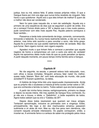 justiça, boa ou má, estava feita. E pelas nossas próprias mãos. O que a 
Gangue fizera por mim era algo que nunca tinha recebido de ninguém. Não 
havia o que questionar. Aquilo era o que eles tinham de melhor! E quem dá 
o melhor não deve ser condenado. 
Nem fui para casa naquele dia, e nem dei satisfação. Aquele era o 
primeiro de uma seqüência de dias que se seguiriam a partir de então. Era 
só o começo! Fomos direto para a “29” e depois que o meu susto passou, 
pude comemorar com eles mais aquele Pau. Aquela palavra começava a 
fazer sentido... 
Passamos a tarde toda comentando da briga, comendo, conversando, 
brincando e bebendo. Eu nunca havia realmente bebido, a não ser na noite 
anterior, mas tinha sido sozinho e para conciliar o sono, não tinha graça. 
Aquela foi a primeira vez que aceitei realmente beber de verdade. Mas não 
quis fumar. Nem cigarro normal, nem cigarro esperto. 
Agradeci muito o que tinham feito e comecei a perceber que aquele 
negócio de honra e compromisso um com o outro era sério de verdade! 
Aquilo me aproximou deles muito mais do que eu pude perceber na época. 
A partir daquele momento, em pouco tempo minha família seria a Gangue. 
*** 
Capítulo III 
No dia seguinte, na escola, o pessoal estava todo estourado, roxo, 
com olhos e bocas inchadas. Ninguém arriscou falar nada! Ou melhor, 
quase nada: falaram “Bom dia” com toda educação do mundo, não pude 
acreditar!!!! E ficaram quietinhos, na deles. 
A história da briga tinha tido uma repercussão impressionante. Ainda 
que eu próprio não o soubesse a maioria já tinha ouvido contar sobre a “29”, 
que era conhecida e temida no bairro. Todos sabiam que era barra pesada. 
A partir daí minha fama cresceu vertiginosamente, primeiro na classe 
e depois na escola inteira. Até meu apelido de Gangue ficou conhecido. Eu 
já não era o trouxa, o idiota, o “Sabidinho”, o bode expiatório de todos. 
Agora todos sabiam que eu era o “Catatau da 29”! 
Depois disso todos resolveram que queriam ser meus amigos. 
Tentavam aproximação, inclusive os premiados com a vingança. Estes, 
principalmente, tão logo a dor dos machucados amainou passaram 
sutilmente a vir atrás de mim. Mas eu não tive pena nem clemência, não 
consenti naquela amizade interesseira. Os papéis começaram, então, a 
inverter-se. A eminente fama e a certeza de saber-me protegido pelos meus 
 