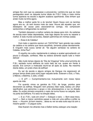 amigos fez com que eu passasse a provocá-los. Lembro-me que os mais 
perseguidos eram os daquela turma idiota do F.B.I.! Volta e meia minha 
turma aparecia na escola e alguém acabava apanhando. Eles tinham que 
andar muito na linha agora. 
Mas a melhor parte foi a do lanche! Quem ficava com os lanches 
agora era eu. Já nem levava mais de casa. Houve até aqueles que, em 
desespero de causa para associarem-se comigo, me compravam 
sanduíches e refrigerantes na cantina! 
Também deixaram a melhor carteira da classe para mim. As carteiras 
da escola eram todas depredadas, mas logo depois da surra eu separei a 
melhor. E todo mundo concordou. Batiam palminhas em minhas costas: 
— Essa é do Catatau! 
Com todo o capricho escrevi um “CATATAU” bem grande nas costas 
da cadeira e na carteira que havia escolhido, tomando posse devidamente. 
E ninguém mais ousou sentar ali. “Se alguém sentasse na carteira do 
Catatau, tinha Pau!”. 
O orgulho me subiu rapidamente à cabeça e acabei aproveitando um 
pouco a situação, confesso. Mas eu estava achando aquilo tudo a maior 
delícia! 
Não muito tempo depois do “Dia da Vingança” tinha uma turminha do 
F.B.I. sentada numa esfiharia do outro lado da rua, quase em frente à 
escola. Era comum a molecada reunir-se ali após as aulas. Na mesinha 
diante deles, um prato cheio de esfihas! 
Eu saí da escola e alguns amigos da Gangue me esperavam ali 
porque íamos direto para outro lugar naquela tarde. Estavam o Edú, o Tistu, 
o Márcio, o Bolinha, o Júlio, o Éder. 
— E aí?! — Cumprimentamo-nos mutuamente com nosso típico 
aperto de mão. 
Foi quando vimos os garotos do F.B.I. de longe, prontos para 
devorarem as esfihas. Ninguém nem precisou falar nada, bastou um olhar 
significativo que percorreu o grupo e nós atravessamos a rua na direção 
deles. Eu entrei primeiro enquanto o resto da turma ficava na calçada, bem 
na porta da Esfiharia. Fui seco na direção deles. 
— E aí, F.B.I., tudo em cima? — Estiquei o nariz. — Bom esse treco, 
hein? — Sem a menor cerimônia passei a mão em uma esfiha e enfiei na 
boca. — Huumm, tá bom mesmo... deixa eu ver se esta outra aqui tá com o 
mesmo gosto! — E peguei outra. 
Eles ficaram me olhando mas o Dalton tentou esboçar uma reação: 
 