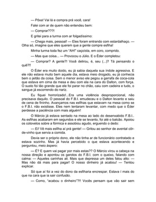 — Pôxa! Vai lá e compra prá você, cara! 
Falei com ar de quem não entendeu bem: 
— Comprar???! 
E gritei para a turma com ar folgadíssimo: 
— Chega mais, pessoal! — Eles foram entrando com estardalhaço. — 
Olha só, imagine que eles querem que a gente compre esfiha! 
Minha turma toda fez um “AH!” caçoísta, em coro, comprido. 
— Mas que coisa... — Provocou o Júlio. E o Éder completou: 
— Comprar? A gente?! Você delirou, é, seu (...)? Tá pensando o 
quê?!! 
O Éder era muito doido, eu já sabia daquela sua índole agressiva. E 
ele não estava muito bem aquele dia, estava meio drogado, eu já conhecia 
bem o jeitão da coisa. Sem o menor aviso ele pegou a garrafa de coca-cola 
que estava em cima da mesa e deu com ela na cara do Dalton, com força. 
O susto foi tão grande que ele foi parar no chão, caiu com cadeira e tudo, o 
sangue já escorrendo do nariz. 
Eu fiquei horrorizado!...Era uma violência desproporcional, não 
precisava daquilo. O pessoal do F.B.I. emudeceu e o Dalton levanto e saiu 
de cena de fininho. Avançamos nas esfihas que estavam na mesa como se 
o F.B.I. não existisse. Eles nem tentaram levantar, com medo que o Éder 
perdesse a paciência com mais alguém! 
O Márcio já estava sentado na mesa ao lado do desenxabido F.B.I.. 
As esfihas acabaram em segundos e ele se levanto, foi até o balcão. Apoiou 
os cotovelos sobre a fórmica e assobiou agudo, erguendo o dedo: 
— Ei! Vê mais esfiha aí prá gente! — Gritou ao senhor de avental côr-de- 
vinho que servia a comida. 
Devia ser o próprio dono, ele não tinha ar de funcionário contratado e 
estava sozinho. Mas já havia percebido o que estava acontecendo e 
perguntou, meio áspero: 
— É? E quem vai pagar por mais estas?? O Márcio virou a cabeça na 
nossa direção e apontou os garotos do F.B.I. com o queixo, falando com 
calma: — Aqueles carinhas ali. Mais que depressa um deles falou alto: — 
Mas não dá mais para pagar! O nosso dinheiro já acabou! — Tentou 
explicar. 
Só que aí foi a vez do dono da esfiharia encrespar. Estava í mais do 
que na cara que ia sair confusão. 
— Como, “acabou o dinheiro”?!! Vocês pensam que vão sair sem 
 