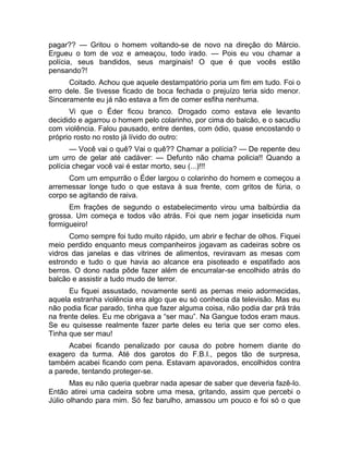 pagar?? — Gritou o homem voltando-se de novo na direção do Márcio. 
Ergueu o tom de voz e ameaçou, todo irado. — Pois eu vou chamar a 
polícia, seus bandidos, seus marginais! O que é que vocês estão 
pensando?! 
Coitado. Achou que aquele destampatório poria um fim em tudo. Foi o 
erro dele. Se tivesse ficado de boca fechada o prejuízo teria sido menor. 
Sinceramente eu já não estava a fim de comer esfiha nenhuma. 
Vi que o Éder ficou branco. Drogado como estava ele levanto 
decidido e agarrou o homem pelo colarinho, por cima do balcão, e o sacudiu 
com violência. Falou pausado, entre dentes, com ódio, quase encostando o 
próprio rosto no rosto já lívido do outro: 
— Você vai o quê? Vai o quê?? Chamar a polícia? — De repente deu 
um urro de gelar até cadáver: — Defunto não chama policia!! Quando a 
polícia chegar você vai é estar morto, seu (...)!!! 
Com um empurrão o Éder largou o colarinho do homem e começou a 
arremessar longe tudo o que estava à sua frente, com gritos de fúria, o 
corpo se agitando de raiva. 
Em frações de segundo o estabelecimento virou uma balbúrdia da 
grossa. Um começa e todos vão atrás. Foi que nem jogar inseticida num 
formigueiro! 
Como sempre foi tudo muito rápido, um abrir e fechar de olhos. Fiquei 
meio perdido enquanto meus companheiros jogavam as cadeiras sobre os 
vidros das janelas e das vitrines de alimentos, reviravam as mesas com 
estrondo e tudo o que havia ao alcance era pisoteado e espatifado aos 
berros. O dono nada pôde fazer além de encurralar-se encolhido atrás do 
balcão e assistir a tudo mudo de terror. 
Eu fiquei assustado, novamente senti as pernas meio adormecidas, 
aquela estranha violência era algo que eu só conhecia da televisão. Mas eu 
não podia ficar parado, tinha que fazer alguma coisa, não podia dar prá trás 
na frente deles. Eu me obrigava a “ser mau”. Na Gangue todos eram maus. 
Se eu quisesse realmente fazer parte deles eu teria que ser como eles. 
Tinha que ser mau! 
Acabei ficando penalizado por causa do pobre homem diante do 
exagero da turma. Até dos garotos do F.B.I., pegos tão de surpresa, 
também acabei ficando com pena. Estavam apavorados, encolhidos contra 
a parede, tentando proteger-se. 
Mas eu não queria quebrar nada apesar de saber que deveria fazê-lo. 
Então atirei uma cadeira sobre uma mesa, gritando, assim que percebi o 
Júlio olhando para mim. Só fez barulho, amassou um pouco e foi só o que 
 