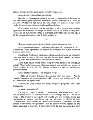 apenas energia demais para gastar e muita imaginação. 
A sessão de braile estava às moscas. 
Na falta do meu cego tratei de ir separando alguns livros de esportes 
que vinha lendo, pois eu estava estudando sobre a maratona e o “Teste de 
Cooper”. Afundei-me nos livros em uma mesa de estudos e logo perdi 
noção do tempo, completamente absorvido na leitura. 
O ambiente respirava calma, placidez e ali a temperatura estava 
agradável. Eu escutava de longe os roncos vindos da Avenida Vergueiro. 
Réstias de sol iluminavam o chão e as mesas, entrando pelas janelas aqui e 
ali. Eu me considerava em paz. E estava sozinho. 
*** 
Quando me dei conta, de repente ele estava ali ao meu lado. 
Acho que eu tinha estado muito entretido pois não o vi entrar e não o 
vi sentar-se. Senti a presença de alguém ao meu lado mas custei a desviar 
a atenção dos livros. 
Encafifado, finalmente estiquei os olhos sorrateiramente de esguelha 
mas sem virar a cabeça. Reparei que ele lia uma enciclopédia, a mesma 
com a qual eu estivera entretido não fazia muito tempo. 
Achei tudo aquilo muito chato. Fingi ler mas pensava lá comigo, já 
irritado: “Com tanto lugar nesta biblioteca vazia e este sujeito vem sentar na 
única cadeira ao meu lado!!!”. Fechei o livro e tratei de levantar-me 
ostensivamente. 
Então ele falou comigo, sem erguer o rosto: 
— Não vá embora, Eduardo. Eu preciso falar com você. —Aquele 
“preciso” soou estranhamente enfático. Não parecia um pedido. — Eu não 
sou o que você está pensando. 
Chamou-me pelo nome! Um tanto intrigado, perguntei com certa 
brusquidão: 
— Você me conhece?! 
Ele ergueu o rosto e me olhou diretamente pela primeira vez. — Eu 
vim por causa disso. — Apontou o livro. — Eu conheço isso aí. Li há pouco 
tempo . Ele procurou ser afável, esboçando um leve sorriso, ainda que 
mantivesse o mesmo tom firme que me intrigava. — Sente aí para 
conversarmos. — Convidou ele. Ainda assim não me convenceu. Não era 
preciso muito tempo para perceber que se tratava de uma pessoa de alto 
poder aquisitivo e fino trato. E bem mais velho do que eu. Ainda por cima 
 
