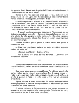 eu consegui fazer. Já era hora de debandar! Eu nem vi mais ninguém, o 
negócio era pernas prá que te quero! 
Demos o fora mais depressa ainda que o F.B.I., cada um numa 
direção. Essa era a lei, fugir o mais depressa possível e se encontrar depois 
na “29” antes que pintasse polícia. Corri como doido. 
Quando cheguei eles já estavam lá. Eu ainda não estava acostumado 
com a frieza deles. Sem qualquer peso na consciência eles comentavam 
uns com os outros como se não tivesse acontecido nada de mais. Minha 
necessidade de mostrar que eu era como eles era tão grande que meu 
comportamento soou até estereotipado: 
— É isso aí, aquele cara merecia isso mesmo! Alguém devia era ter 
dado uma porrada na cara dele! — Eu repetia frase após frase que nem um 
grilo falante. Eu tinha que provar minha maldade. Só não sei se o pessoal 
acreditava muito, naquelas alturas. Mas deixavam passar, o que importava 
era a minha intenção. 
Sentado de costas para a parede o Márcio fumava sem pressa e 
reclamou de leve: 
— Pôxa, bem que alguém podia ter se ligado e trazido o resto das 
esfihas prá gente, né? 
— Não dava, cara! Sério! — Explicou o Tistu. 
— Pois é, estava tudo cheio de caco de vidro! — Confirmou, com 
irreverência, o Bolinha. 
*** 
Voltei para casa pensativo e tarde naquela noite. Eu estava cada vez 
mais impressionado com o que vinha vivenciando desde que entrara para a 
“29”. 
Eles nunca pensavam em conseqüências. Percebi que quando não 
se tem nada a perder o mundo vira uma festa. Não é preciso pensar em 
nada, se preocupar com nada, medir conseqüências de nada. É só fazer, e 
pronto! O que quiser. Pode-se ir contra todas as leis, viver um verdadeiro 
anti-sistema. 
Aquela não era a minha índole mas era preciso confessar minha 
admiração por eles. A valentia, o companheirismo, a força furiosa que só os 
que andam em bando podem ter...! 
O fato de pertencer à Gangue me dava uma incrível sensação de 
segurança, algo que eu nunca tinha experimentado. Eu tinha que ser como 
eles, eu queria, era um dever e eu iria me esforçar. 
 