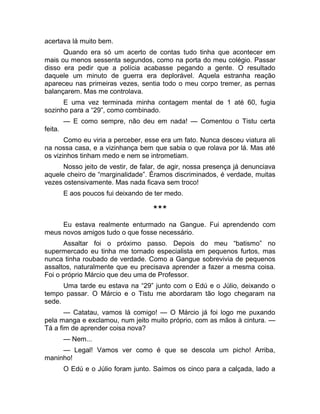 acertava lá muito bem. 
Quando era só um acerto de contas tudo tinha que acontecer em 
mais ou menos sessenta segundos, como na porta do meu colégio. Passar 
disso era pedir que a polícia acabasse pegando a gente. O resultado 
daquele um minuto de guerra era deplorável. Aquela estranha reação 
apareceu nas primeiras vezes, sentia todo o meu corpo tremer, as pernas 
balançarem. Mas me controlava. 
E uma vez terminada minha contagem mental de 1 até 60, fugia 
sozinho para a “29”, como combinado. 
— E como sempre, não deu em nada! — Comentou o Tistu certa 
feita. 
Como eu viria a perceber, esse era um fato. Nunca desceu viatura ali 
na nossa casa, e a vizinhança bem que sabia o que rolava por lá. Mas até 
os vizinhos tinham medo e nem se intrometiam. 
Nosso jeito de vestir, de falar, de agir, nossa presença já denunciava 
aquele cheiro de “marginalidade”. Éramos discriminados, é verdade, muitas 
vezes ostensivamente. Mas nada ficava sem troco! 
E aos poucos fui deixando de ter medo. 
*** 
Eu estava realmente enturmado na Gangue. Fui aprendendo com 
meus novos amigos tudo o que fosse necessário. 
Assaltar foi o próximo passo. Depois do meu “batismo” no 
supermercado eu tinha me tornado especialista em pequenos furtos, mas 
nunca tinha roubado de verdade. Como a Gangue sobrevivia de pequenos 
assaltos, naturalmente que eu precisava aprender a fazer a mesma coisa. 
Foi o próprio Márcio que deu uma de Professor. 
Uma tarde eu estava na “29” junto com o Edú e o Júlio, deixando o 
tempo passar. O Márcio e o Tistu me abordaram tão logo chegaram na 
sede. 
— Catatau, vamos lá comigo! — O Márcio já foi logo me puxando 
pela manga e exclamou, num jeito muito próprio, com as mãos à cintura. — 
Tá a fim de aprender coisa nova? 
— Nem... 
— Legal! Vamos ver como é que se descola um picho! Arriba, 
maninho! 
O Edú e o Júlio foram junto. Saímos os cinco para a calçada, lado a 
 