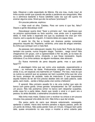 lado. Observei o jeito espevitado do Márcio. Ele era mau, muito mau! Já 
tinha ouvido contar que quando ele perdia a paciência era sanguinário. Mas 
eu o admirava bastante e ficava satisfeito cada vez que ele queria me 
ensinar alguma coisa. Sinal que ele me achava “promissor”! 
Em poucas palavras, explicou: 
— Hoje você só olha, Catatau. Para ver como é que faz, falou? 
Depois a gente descabaça você! 
Descabaçar queria dizer “fazer a primeira vez”. Isso significava que 
na próxima oportunidade eu faria sozinho, mas ainda com a supervisão 
deles. E mais tarde o esperado era que eu soubesse me virar por mim 
mesmo, sem a ajuda de ninguém. A maioria deles era capaz disso. 
E assim foi. Ele fez a função em diversos pontos comerciais 
pequenos naquele dia. Papelaria, vendinha, uma casa de artigos orientais. 
Eu tinha que começar com o mais fácil. 
As pessoas nem esboçavam reação. Era muito fácil. Ponto de ônibus 
também era quente, nunca ninguém reagia. Também... reagir como? Nós 
chegávamos em grupo, com a agressividade à flor da pele, já na base do 
empurrão, encostando arma, chutando, o que fosse necessário. Aquilo 
intimidava. E eu tinha certeza: se alguém revidasse, eles atiravam. 
Eu ficava morrendo de pena daquela gente, mas o que podia 
fazer??? 
A abordagem tinha que ser como uma explosão, especialmente a 
nossa - os menores de idade. Praticamente ninguém tinha maioridade 
ainda. E eu, em especial, era realmente um “Catatau”. Por isso, mais do que 
os outros eu aprendi que se quisesse ser bem sucedido tinha que dar uma 
de louco, ameaçar de verdade, nada de meia-boca. E que esquecesse 
aquela história de ter dó! Era preciso destilar ódio em cada palavra, cada 
gesto, sem medo... senão o feitiço podia virar contra o feiticeiro! 
E aprendi. Meu primeiro assalto foi o de uma mulher que saía do 
banco com grana gorda. Umas garotas “simpatizantes” da “29” auxiliaram 
um pouco. Nós não podíamos entrar no banco sem despertar suspeitas, 
então essa foi a parte delas. Assim que recebi o sinal e vi quem era a 
pessoa, fui atrás decidido, a adrenalina circulando nas veias. 
Não tinha mais medo. Estava com o revólver na cintura e em poucos 
minutos meu pessoal viria atrás de mim. Não tinha o que dar errado. 
Ela parou perto do carro que deixara estacionado, sossegada, 
ajeitando o cabelo. Havia dois homens parados a alguns passos, perto de 
um ponto de ônibus. Não podia perder mais um minuto. Cheguei bem perto 
dela, quase encostando no seu corpo e mostrei a arma coberta pela 
 