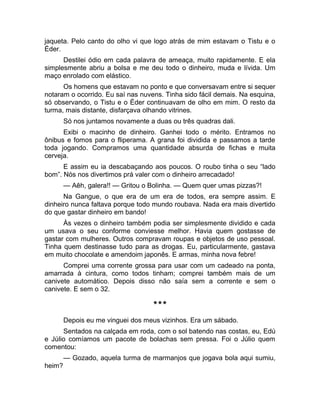 jaqueta. Pelo canto do olho vi que logo atrás de mim estavam o Tistu e o 
Éder. 
Destilei ódio em cada palavra de ameaça, muito rapidamente. E ela 
simplesmente abriu a bolsa e me deu todo o dinheiro, muda e lívida. Um 
maço enrolado com elástico. 
Os homens que estavam no ponto e que conversavam entre si sequer 
notaram o ocorrido. Eu saí nas nuvens. Tinha sido fácil demais. Na esquina, 
só observando, o Tistu e o Éder continuavam de olho em mim. O resto da 
turma, mais distante, disfarçava olhando vitrines. 
Só nos juntamos novamente a duas ou três quadras dali. 
Exibi o macinho de dinheiro. Ganhei todo o mérito. Entramos no 
ônibus e fomos para o fliperama. A grana foi dividida e passamos a tarde 
toda jogando. Compramos uma quantidade absurda de fichas e muita 
cerveja. 
E assim eu ia descabaçando aos poucos. O roubo tinha o seu “lado 
bom”. Nós nos divertimos prá valer com o dinheiro arrecadado! 
— Aêh, galera!! — Gritou o Bolinha. — Quem quer umas pizzas?! 
Na Gangue, o que era de um era de todos, era sempre assim. E 
dinheiro nunca faltava porque todo mundo roubava. Nada era mais divertido 
do que gastar dinheiro em bando! 
Às vezes o dinheiro também podia ser simplesmente dividido e cada 
um usava o seu conforme conviesse melhor. Havia quem gostasse de 
gastar com mulheres. Outros compravam roupas e objetos de uso pessoal. 
Tinha quem destinasse tudo para as drogas. Eu, particularmente, gastava 
em muito chocolate e amendoim japonês. E armas, minha nova febre! 
Comprei uma corrente grossa para usar com um cadeado na ponta, 
amarrada à cintura, como todos tinham; comprei também mais de um 
canivete automático. Depois disso não saía sem a corrente e sem o 
canivete. E sem o 32. 
*** 
Depois eu me vinguei dos meus vizinhos. Era um sábado. 
Sentados na calçada em roda, com o sol batendo nas costas, eu, Edú 
e Júlio comíamos um pacote de bolachas sem pressa. Foi o Júlio quem 
comentou: 
— Gozado, aquela turma de marmanjos que jogava bola aqui sumiu, 
heim? 
 