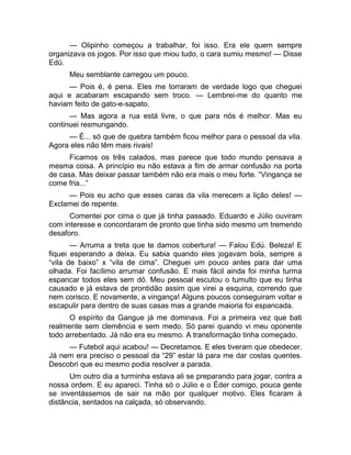 — Olipinho começou a trabalhar, foi isso. Era ele quem sempre 
organizava os jogos. Por isso que miou tudo, o cara sumiu mesmo! — Disse 
Edú. 
Meu semblante carregou um pouco. 
— Pois é, é pena. Eles me torraram de verdade logo que cheguei 
aqui e acabaram escapando sem troco. — Lembrei-me do quanto me 
haviam feito de gato-e-sapato. 
— Mas agora a rua está livre, o que para nós é melhor. Mas eu 
continuei resmungando. 
— É... só que de quebra também ficou melhor para o pessoal da vila. 
Agora eles não têm mais rivais! 
Ficamos os três calados, mas parece que todo mundo pensava a 
mesma coisa. A princípio eu não estava a fim de armar confusão na porta 
de casa. Mas deixar passar também não era mais o meu forte. “Vingança se 
come fria...” 
— Pois eu acho que esses caras da vila merecem a lição deles! — 
Exclamei de repente. 
Comentei por cima o que já tinha passado. Eduardo e Júlio ouviram 
com interesse e concordaram de pronto que tinha sido mesmo um tremendo 
desaforo. 
— Arruma a treta que te damos cobertura! — Falou Edú. Beleza! E 
fiquei esperando a deixa. Eu sabia quando eles jogavam bola, sempre a 
“vila de baixo” x “vila de cima”. Cheguei um pouco antes para dar uma 
olhada. Foi facílimo arrumar confusão. E mais fácil ainda foi minha turma 
espancar todos eles sem dó. Meu pessoal escutou o tumulto que eu tinha 
causado e já estava de prontidão assim que virei a esquina, correndo que 
nem corisco. E novamente, a vingança! Alguns poucos conseguiram voltar e 
escapulir para dentro de suas casas mas a grande maioria foi espancada. 
O espírito da Gangue já me dominava. Foi a primeira vez que bati 
realmente sem clemência e sem medo. Só parei quando vi meu oponente 
todo arrebentado. Já não era eu mesmo. A transformação tinha começado. 
— Futebol aqui acabou! — Decretamos. E eles tiveram que obedecer. 
Já nem era preciso o pessoal da “29” estar lá para me dar costas quentes. 
Descobri que eu mesmo podia resolver a parada. 
Um outro dia a turminha estava ali se preparando para jogar, contra a 
nossa ordem. E eu apareci. Tinha só o Júlio e o Éder comigo, pouca gente 
se inventássemos de sair na mão por qualquer motivo. Eles ficaram à 
distância, sentados na calçada, só observando. 
 