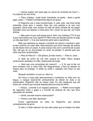 — Vamos acabar com esse jogo ou vamos ter confusão de novo? — 
Fui dizendo em tom firme. 
— Pôxa, Catatau, vocês ficam mandando na gente... deixa a gente 
jogar, pôxa! — Pediam humildemente alguns do grupo. 
O Wagninho era o mais inconformado. E, pelo visto, não tinha ainda 
entendido muito bem o recado. Quis dar uma peitada e já veio com 
grosseria. Devia estar com coceira na mão de tanta vontade de me pegar! 
Grandão como era abaixar a crista para mim, menor do que ele, era muita 
afronta. 
— Mas quem é que você pensa que é, heim, seu moleque ??!!! O que 
é que você pensa que virou agora??!!! Nem meu pai decide quando eu jogo 
ou não jogo bola!! — E já veio querendo partir para a ignorância. 
Mais que depressa eu saquei a corrente da cintura e comecei a girá-la 
bem próximo ao rosto dele, demonstrando que tinha intenção de acertar 
se ele desse mais um passo. A cada avanço meu com a corrente ele ia para 
trás, até que se viu encurralado no canto da parede. E percebi pelo seu 
olhar que ficou amedrontado. 
— Pára aí! Pára aí! — Ele gritava, já mais manso. — Pára aí, cara!... 
O resto da turma da vila nem ousava se meter. Meus amigos 
continuavam sentados no chão, observando de longe. 
— Será que uma correntada dói mesmo?... — E fiz que ia dar um 
soco embaixo com a outra mão. Ele desguarneceu a face ao abaixar os 
braços para se proteger. E então eu enfiei o cadeado com força no seu 
rosto. 
Ninguém acreditou no que viu. Nem eu. 
Só vimos o corpo dele desmoronando e tombando no chão com um 
baque, o sangue escorrendo profusamente da lateral do rosto e da 
sobrancelha. Wagninho não se mexeu mais. Eu não imaginava que ele 
fosse cair, achava que nocaute daquele jeito era coisa de filme! 
— Nossa... corrente é um negócio poderoso... — Refleti numa fração 
de segundos entre o golpe e o tumulto do pessoal da vila, que ficou 
assustado de verdade. 
— Gente, ele está mesmo machucado!!! 
— Chama o pai dele, depressa! 
Foram aglomerando ao redor do Wagninho, que parecia 
completamente de porre. 
O Júlio e o Éder estavam do meu lado antes que eu tivesse me dado 
 